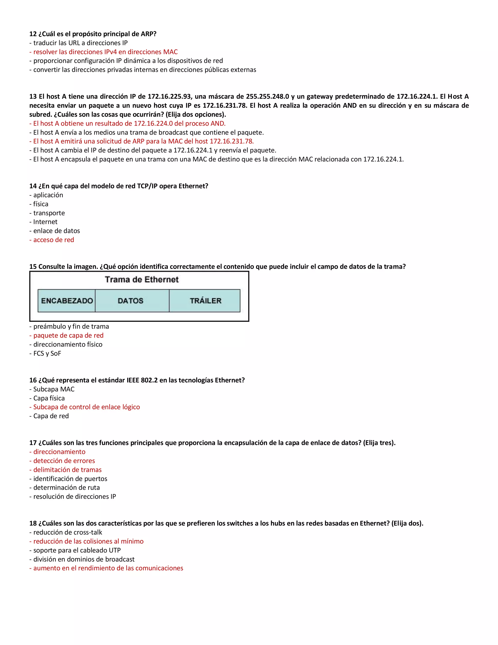 12 ¿Cuál es el propósito principal de ARP?
- traducir las URL a direcciones IP
- resolver las direcciones IPv4 en direcciones MAC
- proporcionar configuración IP dinámica a los dispositivos de red
- convertir las direcciones privadas internas en direcciones públicas externas
13 El host A tiene una dirección IP de 172.16.225.93, una máscara de 255.255.248.0 y un gateway predeterminado de 172.16.224.1. El Host A
necesita enviar un paquete a un nuevo host cuya IP es 172.16.231.78. El host A realiza la operación AND en su dirección y en su máscara de
subred. ¿Cuáles son las cosas que ocurrirán? (Elija dos opciones).
- El host A obtiene un resultado de 172.16.224.0 del proceso AND.
- El host A envía a los medios una trama de broadcast que contiene el paquete.
- El host A emitirá una solicitud de ARP para la MAC del host 172.16.231.78.
- El host A cambia el IP de destino del paquete a 172.16.224.1 y reenvía el paquete.
- El host A encapsula el paquete en una trama con una MAC de destino que es la dirección MAC relacionada con 172.16.224.1.
14 ¿En qué capa del modelo de red TCP/IP opera Ethernet?
- aplicación
- física
- transporte
- Internet
- enlace de datos
- acceso de red
15 Consulte la imagen. ¿Qué opción identifica correctamente el contenido que puede incluir el campo de datos de la trama?
- preámbulo y fin de trama
- paquete de capa de red
- direccionamiento físico
- FCS y SoF
16 ¿Qué representa el estándar IEEE 802.2 en las tecnologías Ethernet?
- Subcapa MAC
- Capa física
- Subcapa de control de enlace lógico
- Capa de red
17 ¿Cuáles son las tres funciones principales que proporciona la encapsulación de la capa de enlace de datos? (Elija tres).
- direccionamiento
- detección de errores
- delimitación de tramas
- identificación de puertos
- determinación de ruta
- resolución de direcciones IP
18 ¿Cuáles son las dos características por las que se prefieren los switches a los hubs en las redes basadas en Ethernet? (Elija dos).
- reducción de cross-talk
- reducción de las colisiones al mínimo
- soporte para el cableado UTP
- división en dominios de broadcast
- aumento en el rendimiento de las comunicaciones
 