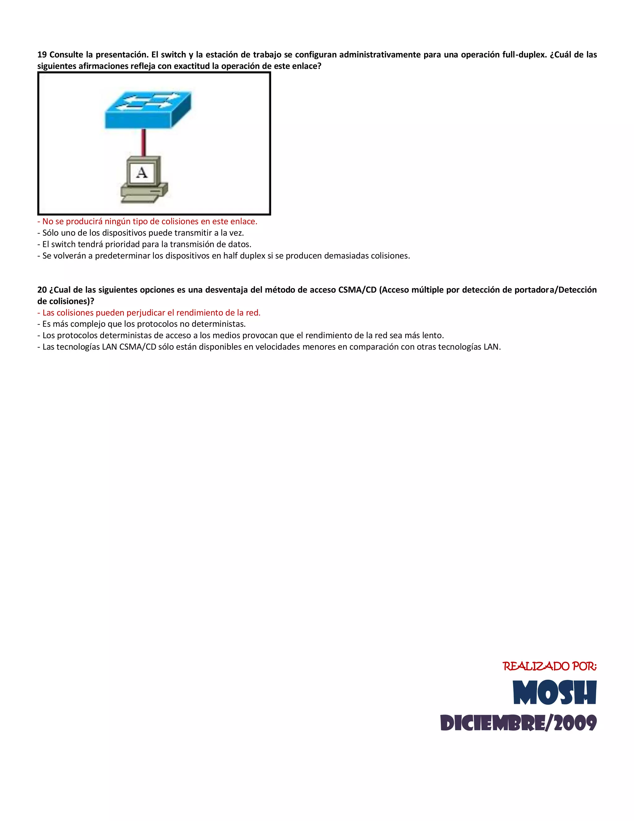 19 Consulte la presentación. El switch y la estación de trabajo se configuran administrativamente para una operación full-duplex. ¿Cuál de las
siguientes afirmaciones refleja con exactitud la operación de este enlace?
- No se producirá ningún tipo de colisiones en este enlace.
- Sólo uno de los dispositivos puede transmitir a la vez.
- El switch tendrá prioridad para la transmisión de datos.
- Se volverán a predeterminar los dispositivos en half duplex si se producen demasiadas colisiones.
20 ¿Cual de las siguientes opciones es una desventaja del método de acceso CSMA/CD (Acceso múltiple por detección de portadora/Detección
de colisiones)?
- Las colisiones pueden perjudicar el rendimiento de la red.
- Es más complejo que los protocolos no deterministas.
- Los protocolos deterministas de acceso a los medios provocan que el rendimiento de la red sea más lento.
- Las tecnologías LAN CSMA/CD sólo están disponibles en velocidades menores en comparación con otras tecnologías LAN.
REALIZADO POR:
MOSH
diciemBRE/2009
 