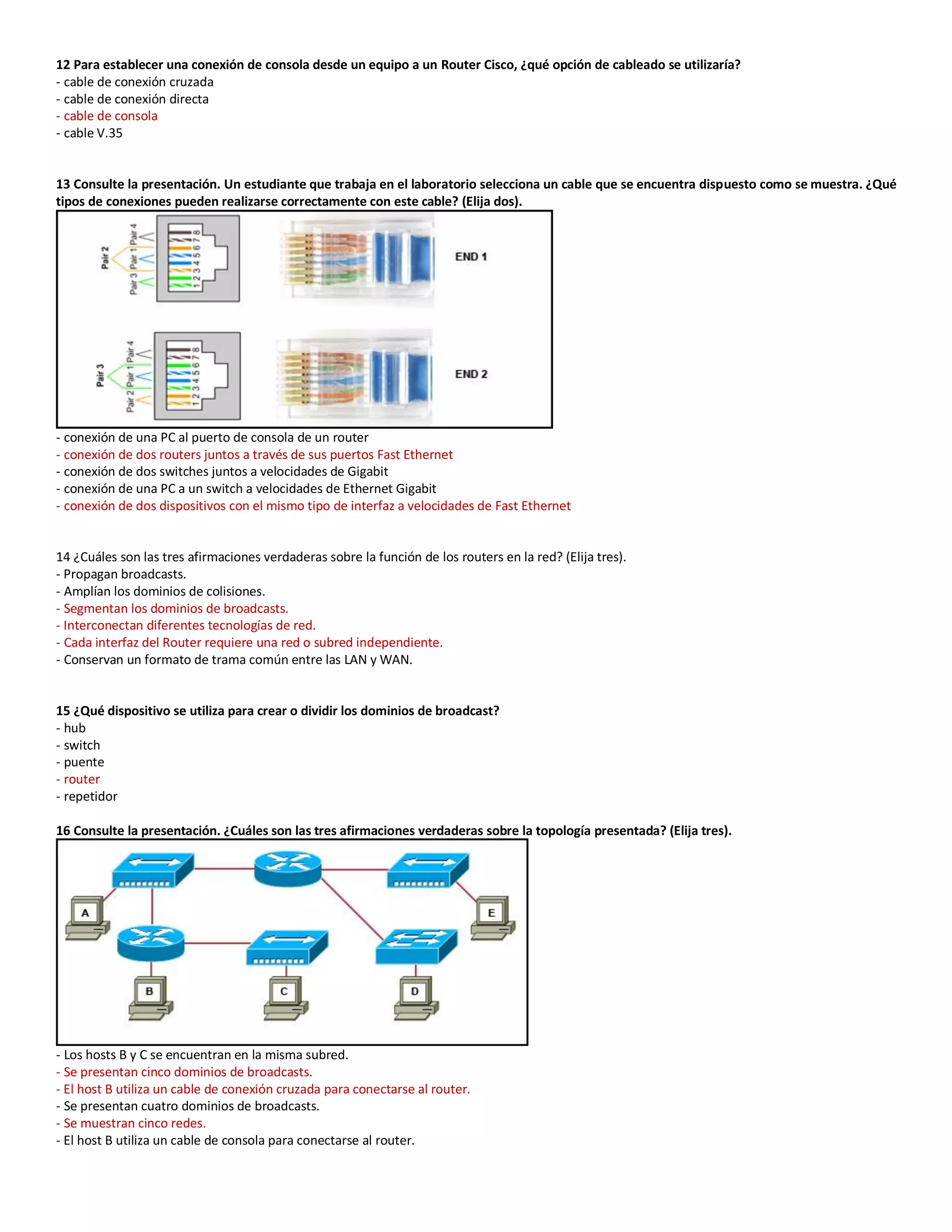 12 Para establecer una conexión de consola desde un equipo a un Router Cisco, ¿qué opción de cableado se utilizaría?
- cable de conexión cruzada
- cable de conexión directa
- cable de consola
- cable V.35
13 Consulte la presentación. Un estudiante que trabaja en el laboratorio selecciona un cable que se encuentra dispuesto como se muestra. ¿Qué
tipos de conexiones pueden realizarse correctamente con este cable? (Elija dos).
- conexión de una PC al puerto de consola de un router
- conexión de dos routers juntos a través de sus puertos Fast Ethernet
- conexión de dos switches juntos a velocidades de Gigabit
- conexión de una PC a un switch a velocidades de Ethernet Gigabit
- conexión de dos dispositivos con el mismo tipo de interfaz a velocidades de Fast Ethernet
14 ¿Cuáles son las tres afirmaciones verdaderas sobre la función de los routers en la red? (Elija tres).
- Propagan broadcasts.
- Amplían los dominios de colisiones.
- Segmentan los dominios de broadcasts.
- Interconectan diferentes tecnologías de red.
- Cada interfaz del Router requiere una red o subred independiente.
- Conservan un formato de trama común entre las LAN y WAN.
15 ¿Qué dispositivo se utiliza para crear o dividir los dominios de broadcast?
- hub
- switch
- puente
- router
- repetidor
16 Consulte la presentación. ¿Cuáles son las tres afirmaciones verdaderas sobre la topología presentada? (Elija tres).
- Los hosts B y C se encuentran en la misma subred.
- Se presentan cinco dominios de broadcasts.
- El host B utiliza un cable de conexión cruzada para conectarse al router.
- Se presentan cuatro dominios de broadcasts.
- Se muestran cinco redes.
- El host B utiliza un cable de consola para conectarse al router.
 