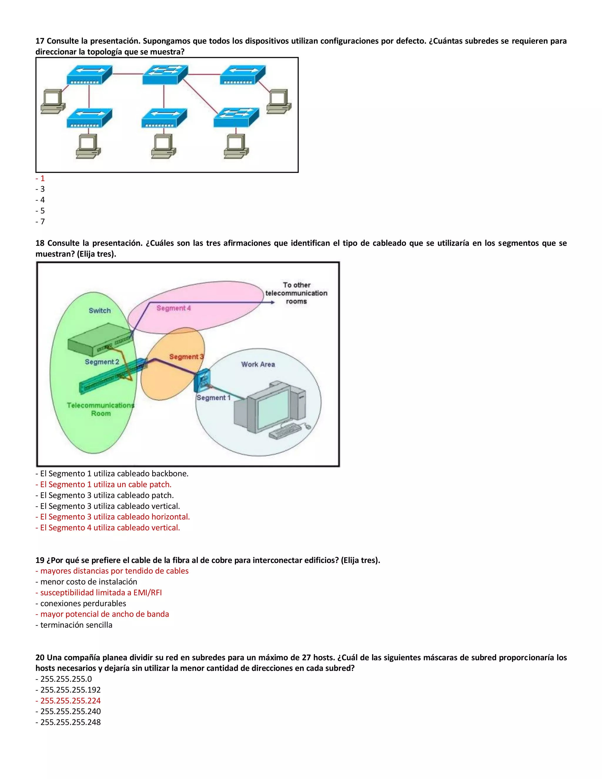 17 Consulte la presentación. Supongamos que todos los dispositivos utilizan configuraciones por defecto. ¿Cuántas subredes se requieren para
direccionar la topología que se muestra?
- 1
- 3
- 4
- 5
- 7
18 Consulte la presentación. ¿Cuáles son las tres afirmaciones que identifican el tipo de cableado que se utilizaría en los segmentos que se
muestran? (Elija tres).
- El Segmento 1 utiliza cableado backbone.
- El Segmento 1 utiliza un cable patch.
- El Segmento 3 utiliza cableado patch.
- El Segmento 3 utiliza cableado vertical.
- El Segmento 3 utiliza cableado horizontal.
- El Segmento 4 utiliza cableado vertical.
19 ¿Por qué se prefiere el cable de la fibra al de cobre para interconectar edificios? (Elija tres).
- mayores distancias por tendido de cables
- menor costo de instalación
- susceptibilidad limitada a EMI/RFI
- conexiones perdurables
- mayor potencial de ancho de banda
- terminación sencilla
20 Una compañía planea dividir su red en subredes para un máximo de 27 hosts. ¿Cuál de las siguientes máscaras de subred proporcionaría los
hosts necesarios y dejaría sin utilizar la menor cantidad de direcciones en cada subred?
- 255.255.255.0
- 255.255.255.192
- 255.255.255.224
- 255.255.255.240
- 255.255.255.248
 