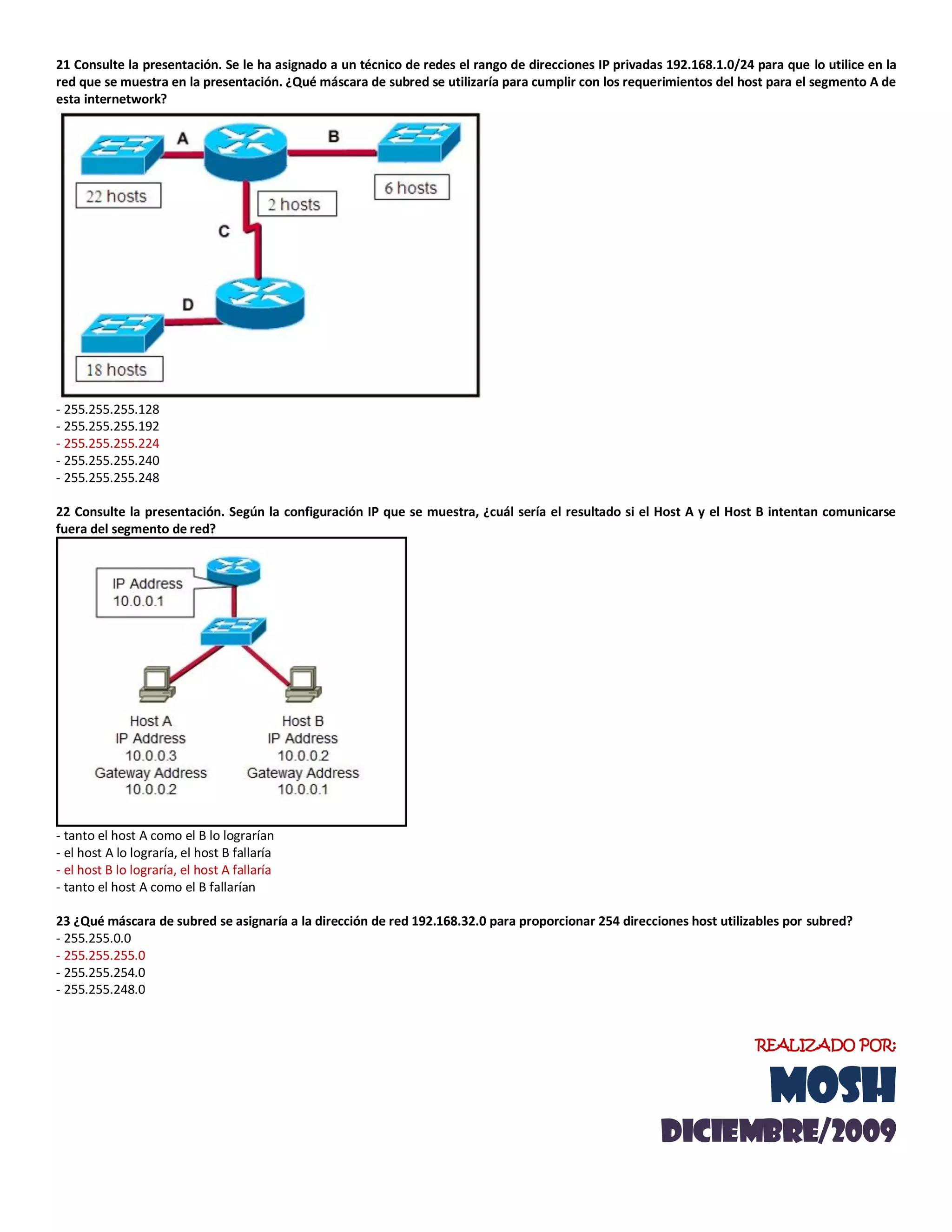 21 Consulte la presentación. Se le ha asignado a un técnico de redes el rango de direcciones IP privadas 192.168.1.0/24 para que lo utilice en la
red que se muestra en la presentación. ¿Qué máscara de subred se utilizaría para cumplir con los requerimientos del host para el segmento A de
esta internetwork?
- 255.255.255.128
- 255.255.255.192
- 255.255.255.224
- 255.255.255.240
- 255.255.255.248
22 Consulte la presentación. Según la configuración IP que se muestra, ¿cuál sería el resultado si el Host A y el Host B intentan comunicarse
fuera del segmento de red?
- tanto el host A como el B lo lograrían
- el host A lo lograría, el host B fallaría
- el host B lo lograría, el host A fallaría
- tanto el host A como el B fallarían
23 ¿Qué máscara de subred se asignaría a la dirección de red 192.168.32.0 para proporcionar 254 direcciones host utilizables por subred?
- 255.255.0.0
- 255.255.255.0
- 255.255.254.0
- 255.255.248.0
REALIZADO POR:
MOSH
diciemBRE/2009
 