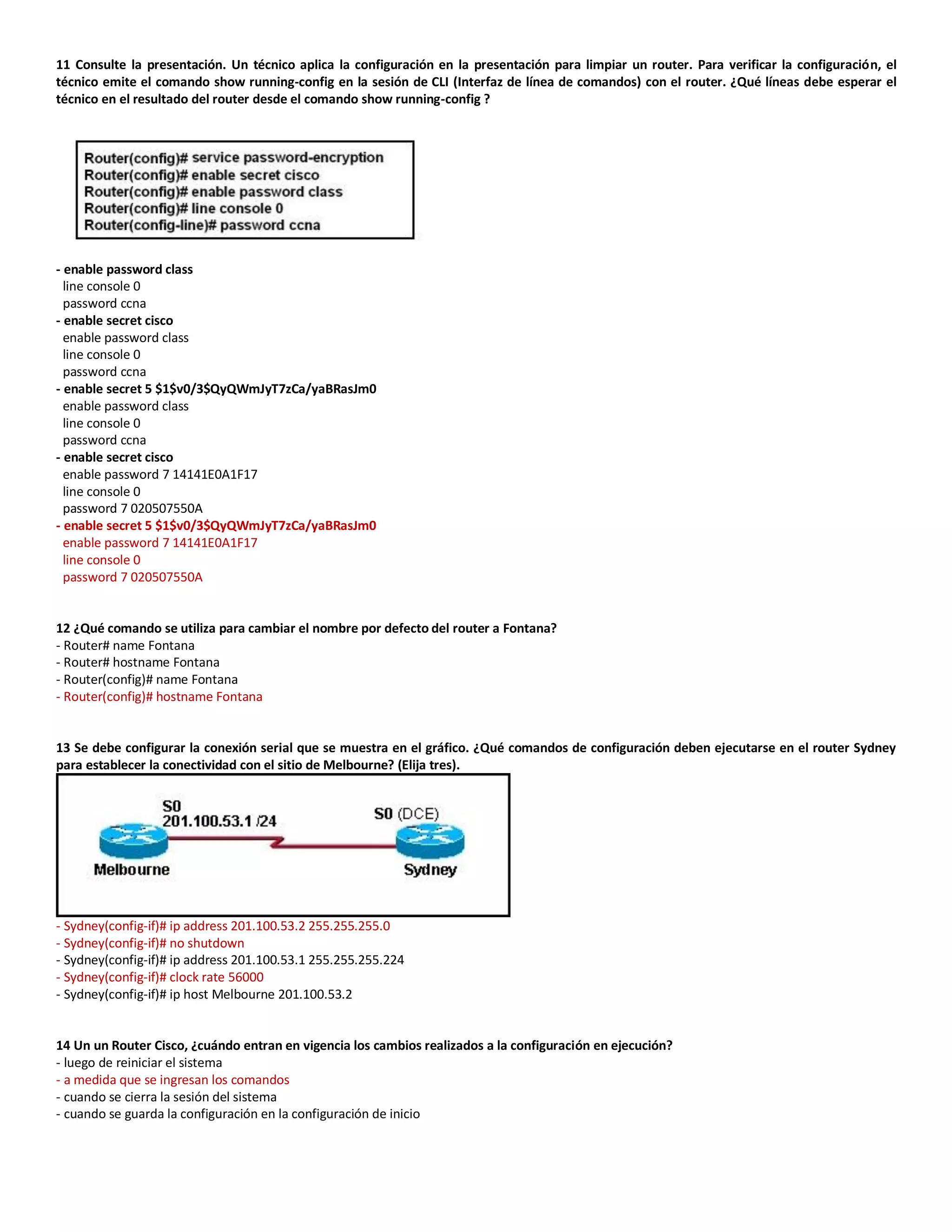 11 Consulte la presentación. Un técnico aplica la configuración en la presentación para limpiar un router. Para verificar la configuración, el
técnico emite el comando show running-config en la sesión de CLI (Interfaz de línea de comandos) con el router. ¿Qué líneas debe esperar el
técnico en el resultado del router desde el comando show running-config ?
- enable password class
line console 0
password ccna
- enable secret cisco
enable password class
line console 0
password ccna
- enable secret 5 $1$v0/3$QyQWmJyT7zCa/yaBRasJm0
enable password class
line console 0
password ccna
- enable secret cisco
enable password 7 14141E0A1F17
line console 0
password 7 020507550A
- enable secret 5 $1$v0/3$QyQWmJyT7zCa/yaBRasJm0
enable password 7 14141E0A1F17
line console 0
password 7 020507550A
12 ¿Qué comando se utiliza para cambiar el nombre por defecto del router a Fontana?
- Router# name Fontana
- Router# hostname Fontana
- Router(config)# name Fontana
- Router(config)# hostname Fontana
13 Se debe configurar la conexión serial que se muestra en el gráfico. ¿Qué comandos de configuración deben ejecutarse en el router Sydney
para establecer la conectividad con el sitio de Melbourne? (Elija tres).
- Sydney(config-if)# ip address 201.100.53.2 255.255.255.0
- Sydney(config-if)# no shutdown
- Sydney(config-if)# ip address 201.100.53.1 255.255.255.224
- Sydney(config-if)# clock rate 56000
- Sydney(config-if)# ip host Melbourne 201.100.53.2
14 Un un Router Cisco, ¿cuándo entran en vigencia los cambios realizados a la configuración en ejecución?
- luego de reiniciar el sistema
- a medida que se ingresan los comandos
- cuando se cierra la sesión del sistema
- cuando se guarda la configuración en la configuración de inicio
 