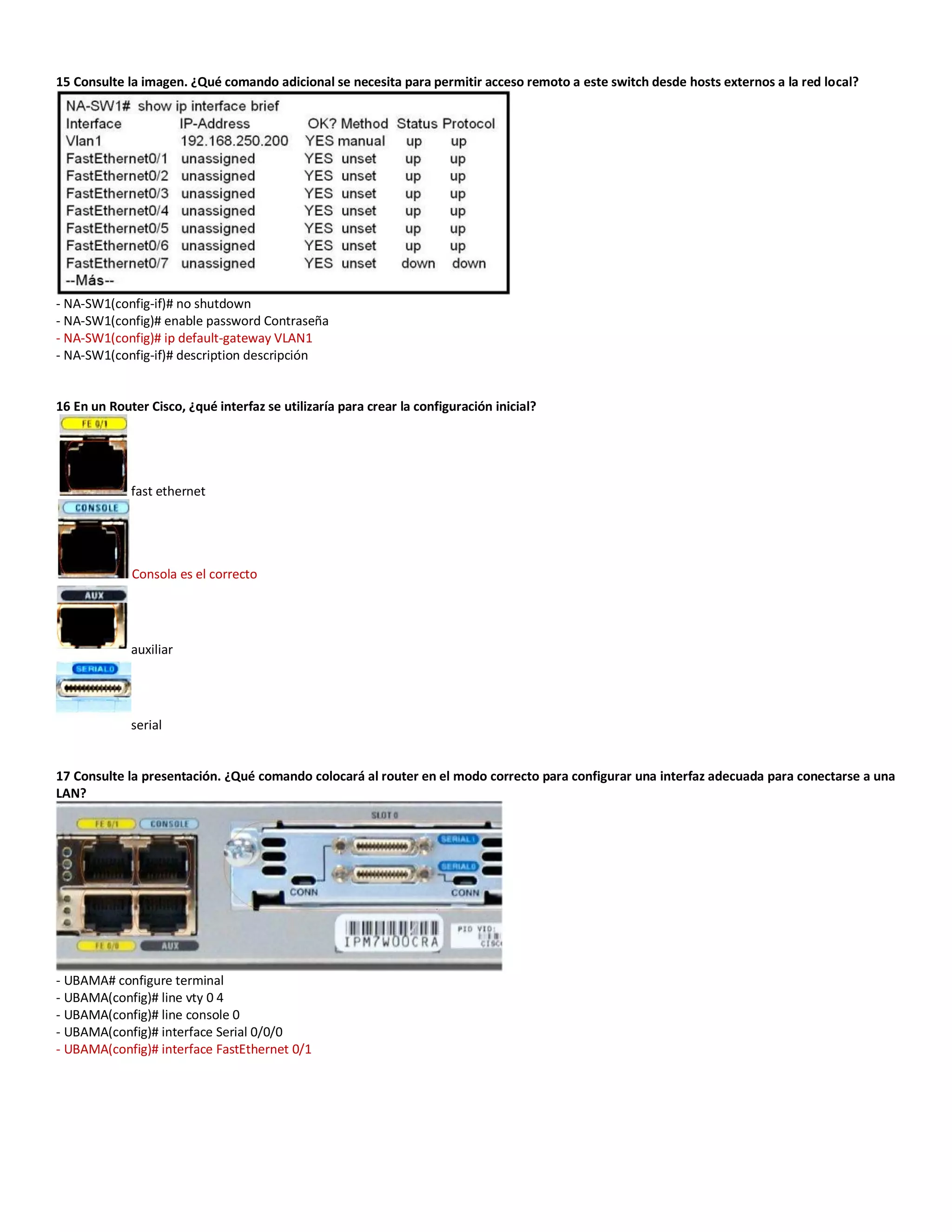 15 Consulte la imagen. ¿Qué comando adicional se necesita para permitir acceso remoto a este switch desde hosts externos a la red local?
- NA-SW1(config-if)# no shutdown
- NA-SW1(config)# enable password Contraseña
- NA-SW1(config)# ip default-gateway VLAN1
- NA-SW1(config-if)# description descripción
16 En un Router Cisco, ¿qué interfaz se utilizaría para crear la configuración inicial?
fast ethernet
Consola es el correcto
auxiliar
serial
17 Consulte la presentación. ¿Qué comando colocará al router en el modo correcto para configurar una interfaz adecuada para conectarse a una
LAN?
- UBAMA# configure terminal
- UBAMA(config)# line vty 0 4
- UBAMA(config)# line console 0
- UBAMA(config)# interface Serial 0/0/0
- UBAMA(config)# interface FastEthernet 0/1
 