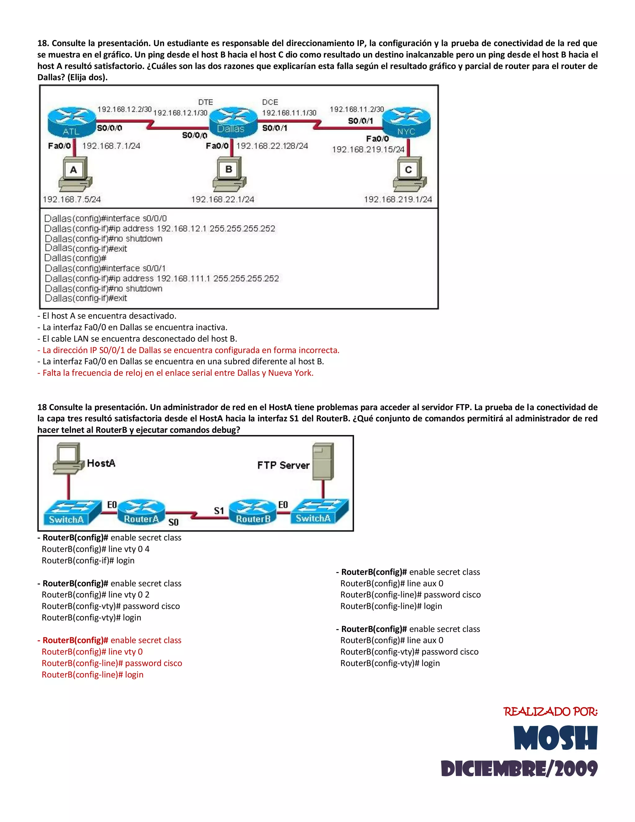 18. Consulte la presentación. Un estudiante es responsable del direccionamiento IP, la configuración y la prueba de conectividad de la red que
se muestra en el gráfico. Un ping desde el host B hacia el host C dio como resultado un destino inalcanzable pero un ping desde el host B hacia el
host A resultó satisfactorio. ¿Cuáles son las dos razones que explicarían esta falla según el resultado gráfico y parcial de router para el router de
Dallas? (Elija dos).
- El host A se encuentra desactivado.
- La interfaz Fa0/0 en Dallas se encuentra inactiva.
- El cable LAN se encuentra desconectado del host B.
- La dirección IP S0/0/1 de Dallas se encuentra configurada en forma incorrecta.
- La interfaz Fa0/0 en Dallas se encuentra en una subred diferente al host B.
- Falta la frecuencia de reloj en el enlace serial entre Dallas y Nueva York.
18 Consulte la presentación. Un administrador de red en el HostA tiene problemas para acceder al servidor FTP. La prueba de la conectividad de
la capa tres resultó satisfactoria desde el HostA hacia la interfaz S1 del RouterB. ¿Qué conjunto de comandos permitirá al administrador de red
hacer telnet al RouterB y ejecutar comandos debug?
- RouterB(config)# enable secret class
RouterB(config)# line vty 0 4
RouterB(config-if)# login
- RouterB(config)# enable secret class
RouterB(config)# line vty 0 2
RouterB(config-vty)# password cisco
RouterB(config-vty)# login
- RouterB(config)# enable secret class
RouterB(config)# line vty 0
RouterB(config-line)# password cisco
RouterB(config-line)# login
- RouterB(config)# enable secret class
RouterB(config)# line aux 0
RouterB(config-line)# password cisco
RouterB(config-line)# login
- RouterB(config)# enable secret class
RouterB(config)# line aux 0
RouterB(config-vty)# password cisco
RouterB(config-vty)# login
REALIZADO POR:
MOSH
diciemBRE/2009
 