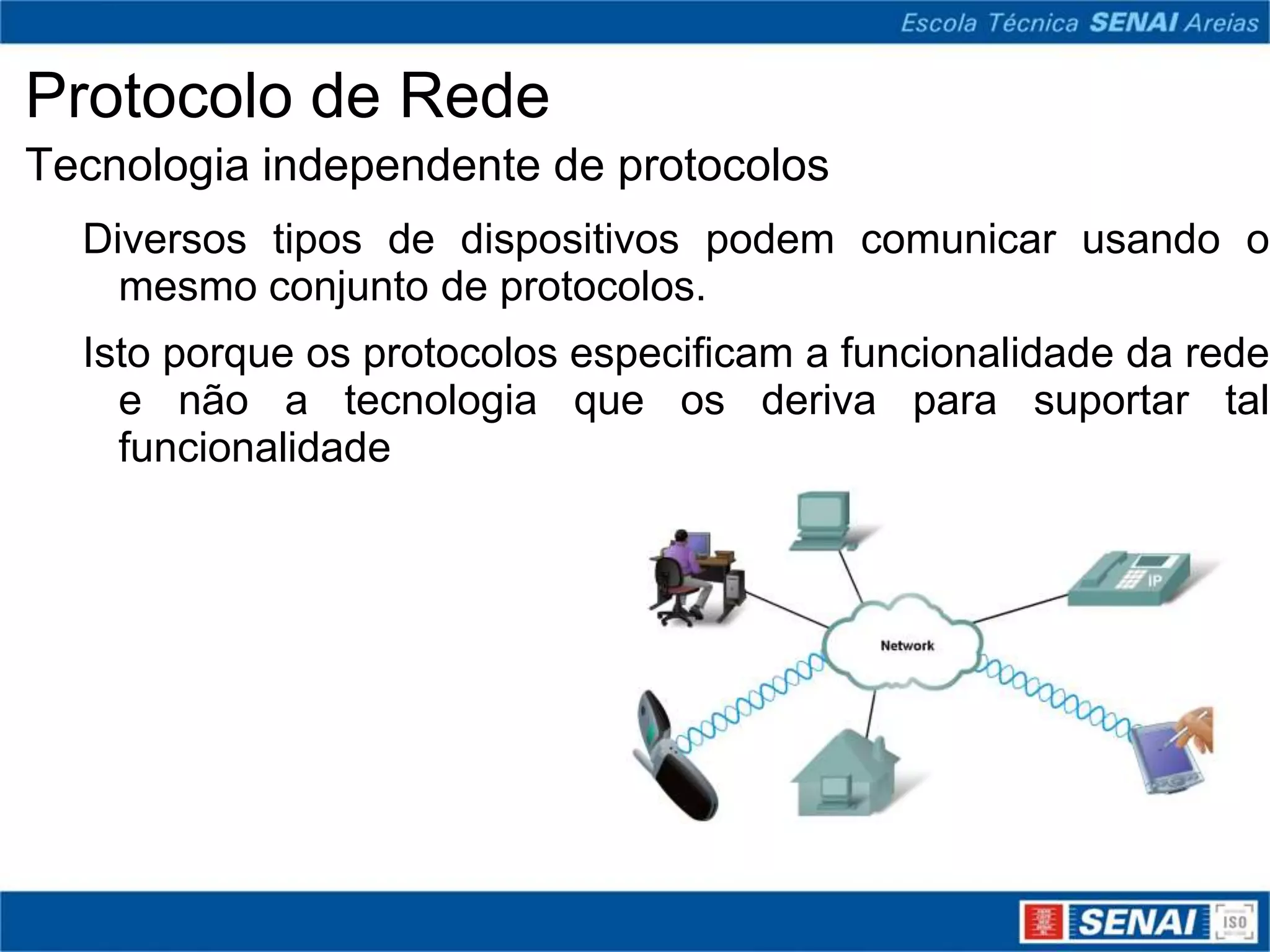 Protocolo de Rede
Tecnologia independente de protocolos
  Diversos tipos de dispositivos podem comunicar usando o
    mesmo conjunto de protocolos.
  Isto porque os protocolos especificam a funcionalidade da rede
    e não a tecnologia que os deriva para suportar tal
    funcionalidade
 