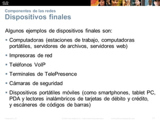 Presentation_ID 11
© 2008 Cisco Systems, Inc. Todoslosderechosreservados. Información confidencial deCisco
Componentes de las redes
Dispositivos finales
Algunos ejemplos de dispositivos finales son:
 Computadoras (estaciones de trabajo, computadoras
portátiles, servidores de archivos, servidores web)
 Impresoras de red
 Teléfonos VoIP
 Terminales de TelePresence
 Cámaras de seguridad
 Dispositivos portátiles móviles (como smartphones, tablet PC,
PDA y lectores inalámbricos de tarjetas de débito y crédito,
y escáneres de códigos de barras)
 