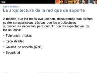 Presentation_ID 26
© 2008 Cisco Systems, Inc. Todoslosderechosreservados. Información confidencial deCisco
Red confiable
La arquitectura de la red que da soporte
A medida que las redes evolucionan, descubrimos que existen
cuatro características básicas que las arquitecturas
subyacentes necesitan para cumplir con las expectativas de
los usuarios:
 Tolerancia a fallas
 Escalabilidad
 Calidad de servicio (QoS)
 Seguridad
 