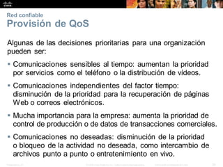 Presentation_ID 30
© 2008 Cisco Systems, Inc. Todoslosderechosreservados. Información confidencial deCisco
Red confiable
Provisión de QoS
Algunas de las decisiones prioritarias para una organización
pueden ser:
 Comunicaciones sensibles al tiempo: aumentan la prioridad
por servicios como el teléfono o la distribución de vídeos.
 Comunicaciones independientes del factor tiempo:
disminución de la prioridad para la recuperación de páginas
Web o correos electrónicos.
 Mucha importancia para la empresa: aumenta la prioridad de
control de producción o de datos de transacciones comerciales.
 Comunicaciones no deseadas: disminución de la prioridad
o bloqueo de la actividad no deseada, como intercambio de
archivos punto a punto o entretenimiento en vivo.
 