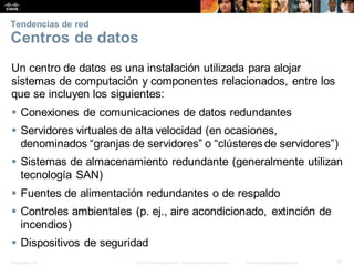 Presentation_ID 37
© 2008 Cisco Systems, Inc. Todoslosderechosreservados. Información confidencial deCisco
Tendencias de red
Centros de datos
Un centro de datos es una instalación utilizada para alojar
sistemas de computación y componentes relacionados, entre los
que se incluyen los siguientes:
 Conexiones de comunicaciones de datos redundantes
 Servidores virtuales de alta velocidad (en ocasiones,
denominados “granjas de servidores” o “clústeres de servidores”)
 Sistemas de almacenamiento redundante (generalmente utilizan
tecnología SAN)
 Fuentes de alimentación redundantes o de respaldo
 Controles ambientales (p. ej., aire acondicionado, extinción de
incendios)
 Dispositivos de seguridad
 
