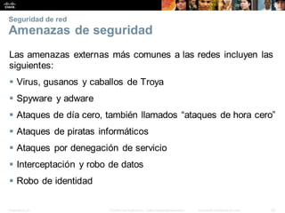 Presentation_ID 42
© 2008 Cisco Systems, Inc. Todoslosderechosreservados. Información confidencial deCisco
Seguridad de red
Amenazas de seguridad
Las amenazas externas más comunes a las redes incluyen las
siguientes:
 Virus, gusanos y caballos de Troya
 Spyware y adware
 Ataques de día cero, también llamados “ataques de hora cero”
 Ataques de piratas informáticos
 Ataques por denegación de servicio
 Interceptación y robo de datos
 Robo de identidad
 