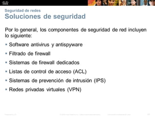 Presentation_ID 43
© 2008 Cisco Systems, Inc. Todoslosderechosreservados. Información confidencial deCisco
Seguridad de redes
Soluciones de seguridad
Por lo general, los componentes de seguridad de red incluyen
lo siguiente:
 Software antivirus y antispyware
 Filtrado de firewall
 Sistemas de firewall dedicados
 Listas de control de acceso (ACL)
 Sistemas de prevención de intrusión (IPS)
 Redes privadas virtuales (VPN)
 
