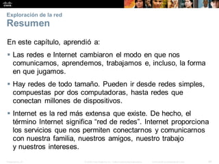 Presentation_ID 46
© 2008 Cisco Systems, Inc. Todoslosderechosreservados. Información confidencial deCisco
Exploración de la red
Resumen
En este capítulo, aprendió a:
 Las redes e Internet cambiaron el modo en que nos
comunicamos, aprendemos, trabajamos e, incluso, la forma
en que jugamos.
 Hay redes de todo tamaño. Pueden ir desde redes simples,
compuestas por dos computadoras, hasta redes que
conectan millones de dispositivos.
 Internet es la red más extensa que existe. De hecho, el
término Internet significa “red de redes”. Internet proporciona
los servicios que nos permiten conectarnos y comunicarnos
con nuestra familia, nuestros amigos, nuestro trabajo
y nuestros intereses.
 