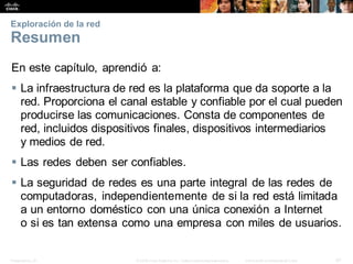 Presentation_ID 47
© 2008 Cisco Systems, Inc. Todoslosderechosreservados. Información confidencial deCisco
Exploración de la red
Resumen
En este capítulo, aprendió a:
 La infraestructura de red es la plataforma que da soporte a la
red. Proporciona el canal estable y confiable por el cual pueden
producirse las comunicaciones. Consta de componentes de
red, incluidos dispositivos finales, dispositivos intermediarios
y medios de red.
 Las redes deben ser confiables.
 La seguridad de redes es una parte integral de las redes de
computadoras, independientemente de si la red está limitada
a un entorno doméstico con una única conexión a Internet
o si es tan extensa como una empresa con miles de usuarios.
 