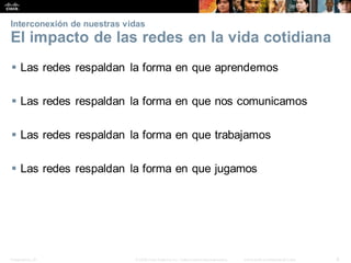 Presentation_ID 6
© 2008 Cisco Systems, Inc. Todoslosderechosreservados. Información confidencial deCisco
Interconexión de nuestras vidas
El impacto de las redes en la vida cotidiana
 Las redes respaldan la forma en que aprendemos
 Las redes respaldan la forma en que nos comunicamos
 Las redes respaldan la forma en que trabajamos
 Las redes respaldan la forma en que jugamos
 