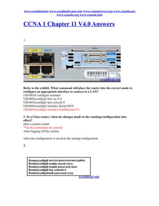 www.ccnafinal.net www.ccnafinalexam.com www.ccnaanswers.org www.ccna4u.net
                      www.ccna4u.org www.ccna4u.info


CCNA 1 Chapter 11 V4.0 Answers

1.




Refer to the exhibit. What command will place the router into the correct mode to
configure an appropriate interface to connect to a LAN?
UBAMA# configure terminal
UBAMA(config)# line vty 0 4
UBAMA(config)# line console 0
UBAMA(config)# interface Serial 0/0/0
UBAMA(config)# interface FastEthernet 0/1

2. In a Cisco router, when do changes made to the running-configuration take
effect?
after a system restart
**as the commands are entered
when logging off the system

when the configuration is saved to the startup-configuration

3.
 