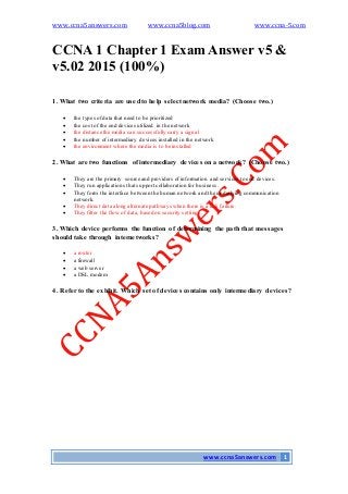 www.ccna5answers.com www.ccna5blog.com www.ccna-5.com
www.ccna5answers.com 1
CCNA 1 Chapter 1 Exam Answer v5 &
v5.02 2015 (100%)
1. What two criteria are used to help select network media? (Choose two.)
 the types of data that need to be prioritized
 the cost of the end devices utilized in the network
 the distance the media can successfully carry a signal
 the number of intermediary devices installed in the network
 the environment where the media is to be installed
2. What are two functions of intermediary devices on a network? (Choose two.)
 They are the primary source and providers of information and services to end devices.
 They run applications that support collaboration for business.
 They form the interface between the human network and the underlying communication
network.
 They direct data along alternate pathways when there is a link failure.
 They filter the flow of data, based on security settings.
3. Which device performs the function of determining the path that messages
should take through internetworks?
 a router
 a firewall
 a web server
 a DSL modem
4. Referto the exhibit. Which set of devices contains only intermediary devices?
 