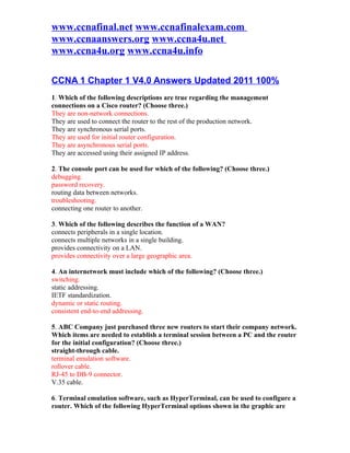 www.ccnafinal.net www.ccnafinalexam.com
www.ccnaanswers.org www.ccna4u.net
www.ccna4u.org www.ccna4u.info

CCNA 1 Chapter 1 V4.0 Answers Updated 2011 100%
1. Which of the following descriptions are true regarding the management
connections on a Cisco router? (Choose three.)
They are non-network connections.
They are used to connect the router to the rest of the production network.
They are synchronous serial ports.
They are used for initial router configuration.
They are asynchronous serial ports.
They are accessed using their assigned IP address.

2. The console port can be used for which of the following? (Choose three.)
debugging.
password recovery.
routing data between networks.
troubleshooting.
connecting one router to another.

3. Which of the following describes the function of a WAN?
connects peripherals in a single location.
connects multiple networks in a single building.
provides connectivity on a LAN.
provides connectivity over a large geographic area.

4. An internetwork must include which of the following? (Choose three.)
switching.
static addressing.
IETF standardization.
dynamic or static routing.
consistent end-to-end addressing.

5. ABC Company just purchased three new routers to start their company network.
Which items are needed to establish a terminal session between a PC and the router
for the initial configuration? (Choose three.)
straight-through cable.
terminal emulation software.
rollover cable.
RJ-45 to DB-9 connector.
V.35 cable.

6. Terminal emulation software, such as HyperTerminal, can be used to configure a
router. Which of the following HyperTerminal options shown in the graphic are
 