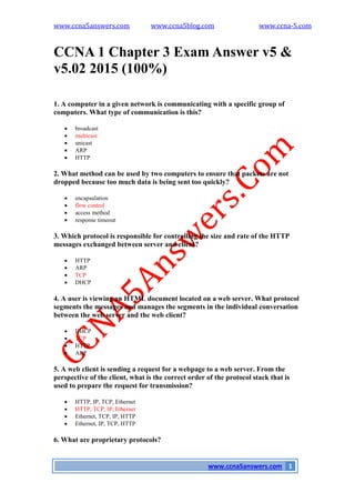 www.ccna5answers.com www.ccna5blog.com www.ccna-5.com
www.ccna5answers.com 1
CCNA 1 Chapter 3 Exam Answer v5 &
v5.02 2015 (100%)
1. A computer in a given network is communicating with a specific group of
computers. What type of communication is this?
 broadcast
 multicast
 unicast
 ARP
 HTTP
2. What method can be used by two computers to ensure that packets are not
dropped because too much data is being sent too quickly?
 encapsulation
 flow control
 access method
 response timeout
3. Which protocol is responsible for controlling the size and rate of the HTTP
messages exchanged between server and client?
 HTTP
 ARP
 TCP
 DHCP
4. A user is viewing an HTML document located on a web server. What protocol
segments the messages and manages the segments in the individual conversation
between the web server and the web client?
 DHCP
 TCP
 HTTP
 ARP
5. A web client is sending a request for a webpage to a web server. From the
perspective of the client, what is the correct order of the protocol stack that is
used to prepare the request for transmission?
 HTTP, IP, TCP, Ethernet
 HTTP, TCP, IP, Ethernet
 Ethernet, TCP, IP, HTTP
 Ethernet, IP, TCP, HTTP
6. What are proprietary protocols?
 