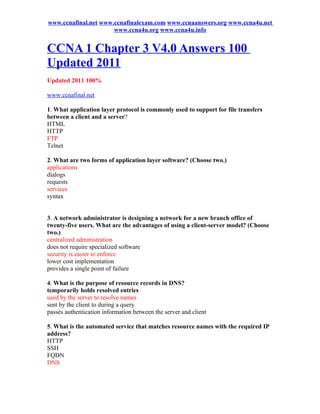 www.ccnafinal.net www.ccnafinalexam.com www.ccnaanswers.org www.ccna4u.net
                      www.ccna4u.org www.ccna4u.info


CCNA 1 Chapter 3 V4.0 Answers 100
Updated 2011
Updated 2011 100%

www.ccnafinal.net

1. What application layer protocol is commonly used to support for file transfers
between a client and a server?
HTML
HTTP
FTP
Telnet

2. What are two forms of application layer software? (Choose two.)
applications
dialogs
requests
services
syntax


3. A network administrator is designing a network for a new branch office of
twenty-five users. What are the advantages of using a client-server model? (Choose
two.)
centralized administration
does not require specialized software
security is easier to enforce
lower cost implementation
provides a single point of failure

4. What is the purpose of resource records in DNS?
temporarily holds resolved entries
used by the server to resolve names
sent by the client to during a query
passes authentication information between the server and client

5. What is the automated service that matches resource names with the required IP
address?
HTTP
SSH
FQDN
DNS
 