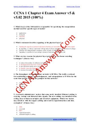 www.ccna5answers.com www.ccna5blog.com www.ccna-5.com
www.ccna5answers.com 1
CCNA 1 Chapter 4 Exam Answer v5 &
v5.02 2015 (100%)
1. Which layer of the OSI model is responsible for specifying the encapsulation
method used for specific types of media?
 application
 transport
 data link
 physical
2. Which statement describes signaling at the physical layer?
 Sending the signals asynchronously means that they are transmitted without a clock signal.
 In signaling, a 1 always represents voltage and a 0 always represents the absence of voltage.
 Wireless encoding includes sending a series of clicks to delimit the frames.
 Signaling is a method of converting a stream of data into a predefined code
3. What are two reasons for physical layer protocols to use frame encoding
techniques? (Choose two.)
 to reduce the number of collisions on the media
 to distinguish data bits from control bits
 to provide bettermedia error correction
 to identify where the frame starts and ends
 to increase the media throughput
4. The throughput of a FastEthernet network is 80 Mb/s. The traffic overhead
for establishing sessions, acknowledgments, and encapsulation is 15 Mb/s for the
same time period. What is the goodput for this network?
 15 Mb/s
 95 Mb/s
 55 Mb/s
 65 Mb/s
 80 Mb/s
5. A network administrator notices that some newly installed Ethernet cabling is
carrying corrupt and distorted data signals. The new cabling was installed in the
ceiling close to fluorescent lights and electrical equipment. Which two factors
may interfere with the copper cabling and result in signal distortion and data
corruption? (Choose two.)
 EMI
 crosstalk
 RFI?
 signal attenuation
 extended length of cabling
 