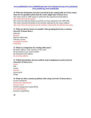 www.ccnafinal.net www.ccnafinalexam.com www.ccnaanswers.org www.ccna4u.net
                      www.ccna4u.org www.ccna4u.info

10. When the destination network is not listed in the routing table of a Cisco router,
what are two possible actions that the router might take? (Choose two.)
The router sends an ARP request to determine the required next hop address.
The router discards the packet.
The router forwards the packet toward the next hop indicated in the ARP table.
The router forwards the packet to the interface indicated by the source address.
The router forwards the packet out the interface indicated by the default route entry.

11. What are the key factors to consider when grouping hosts into a common
network? (Choose three.)
gateways
purpose
physical addressing
software version
geographic location
ownership

12. What is a component of a routing table entry?
the MAC address of the interface of the router
the destination Layer 4 port number
the destination host address
the next-hop address

13. Which intermediary devices could be used to implement security between
networks? (Choose two.)
router
hub
switch
firewall
access point
bridge

14. What are three common problems with a large network? (Choose three.)
too few broadcasts
performance degradation
security issues
limited management responsibility
host identification
protocol compatibility

15.
 