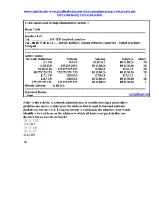 www.ccnafinal.net www.ccnafinalexam.com www.ccnaanswers.org www.ccna4u.net
                      www.ccna4u.org www.ccna4u.info




Refer to the exhibit. A network administrator is troubleshooting a connectivity
problem and needs to determine the address that is used to forward network
packets out the network. Using the netstat -r command, the administrator would
identify which address as the address to which all hosts send packets that are
destined for an outside network?
10.10.10.26
127.0.0.1
10.10.10.6
10.10.10.1
224.0.0.0

18.
 