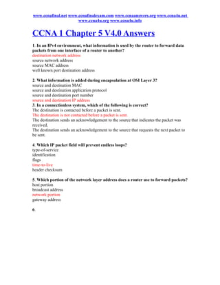 www.ccnafinal.net www.ccnafinalexam.com www.ccnaanswers.org www.ccna4u.net
                      www.ccna4u.org www.ccna4u.info


CCNA 1 Chapter 5 V4.0 Answers
1. In an IPv4 environment, what information is used by the router to forward data
packets from one interface of a router to another?
destination network address
source network address
source MAC address
well known port destination address

2. What information is added during encapsulation at OSI Layer 3?
source and destination MAC
source and destination application protocol
source and destination port number
source and destination IP address
3. In a connectionless system, which of the following is correct?
The destination is contacted before a packet is sent.
The destination is not contacted before a packet is sent.
The destination sends an acknowledgement to the source that indicates the packet was
received.
The destination sends an acknowledgement to the source that requests the next packet to
be sent.

4. Which IP packet field will prevent endless loops?
type-of-service
identification
flags
time-to-live
header checksum

5. Which portion of the network layer address does a router use to forward packets?
host portion
broadcast address
network portion
gateway address

6.
 