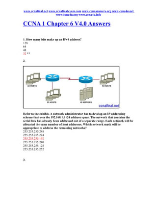 www.ccnafinal.net www.ccnafinalexam.com www.ccnaanswers.org www.ccna4u.net
                      www.ccna4u.org www.ccna4u.info


CCNA 1 Chapter 6 V4.0 Answers

1. How many bits make up an IPv4 address?
128
64
48
32 **

2.




Refer to the exhibit. A network administrator has to develop an IP addressing
scheme that uses the 192.168.1.0 /24 address space. The network that contains the
serial link has already been addressed out of a separate range. Each network will be
allocated the same number of host addresses. Which network mask will be
appropriate to address the remaining networks?
255.255.255.248
255.255.255.224
255.255.255.192
255.255.255.240
255.255.255.128
255.255.255.252


3.
 