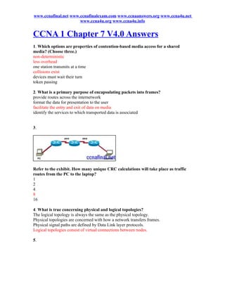 www.ccnafinal.net www.ccnafinalexam.com www.ccnaanswers.org www.ccna4u.net
                      www.ccna4u.org www.ccna4u.info


CCNA 1 Chapter 7 V4.0 Answers
1. Which options are properties of contention-based media access for a shared
media? (Choose three.)
non-deterministic
less overhead
one station transmits at a time
collisions exist
devices must wait their turn
token passing

2. What is a primary purpose of encapsulating packets into frames?
provide routes across the internetwork
format the data for presentation to the user
facilitate the entry and exit of data on media
identify the services to which transported data is associated


3.




Refer to the exhibit. How many unique CRC calculations will take place as traffic
routes from the PC to the laptop?
1
2
4
8
16

4. What is true concerning physical and logical topologies?
The logical topology is always the same as the physical topology.
Physical topologies are concerned with how a network transfers frames.
Physical signal paths are defined by Data Link layer protocols.
Logical topologies consist of virtual connections between nodes.

5.
 