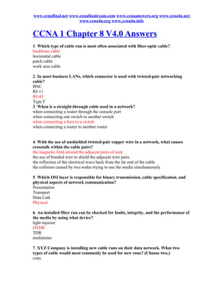 www.ccnafinal.net www.ccnafinalexam.com www.ccnaanswers.org www.ccna4u.net
                      www.ccna4u.org www.ccna4u.info


CCNA 1 Chapter 8 V4.0 Answers
1. Which type of cable run is most often associated with fiber-optic cable?
backbone cable
horizontal cable
patch cable
work area cable

2. In most business LANs, which connector is used with twisted-pair networking
cable?
BNC
RJ-11
RJ-45
Type F
3. When is a straight-through cable used in a network?
when connecting a router through the console port
when connecting one switch to another switch
when connecting a host to a switch
when connecting a router to another router


4. With the use of unshielded twisted-pair copper wire in a network, what causes
crosstalk within the cable pairs?
the magnetic field around the adjacent pairs of wire
the use of braided wire to shield the adjacent wire pairs
the reflection of the electrical wave back from the far end of the cable
the collision caused by two nodes trying to use the media simultaneously

5. Which OSI layer is responsible for binary transmission, cable specification, and
physical aspects of network communication?
Presentation
Transport
Data Link
Physical

6. An installed fiber run can be checked for faults, integrity, and the performance of
the media by using what device?
light injector
OTDR
TDR
multimeter

7. XYZ Company is installing new cable runs on their data network. What two
types of cable would most commonly be used for new runs? (Choose two.)
coax
 