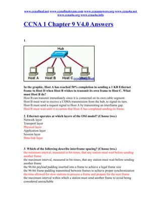 www.ccnafinal.net www.ccnafinalexam.com www.ccnaanswers.org www.ccna4u.net
                      www.ccna4u.org www.ccna4u.info


CCNA 1 Chapter 9 V4.0 Answers

1.




In the graphic, Host A has reached 50% completion in sending a 1 KB Ethernet
frame to Host D when Host B wishes to transmit its own frame to Host C. What
must Host B do?
Host B can transmit immediately since it is connected on its own cable segment.
Host B must wait to receive a CSMA transmission from the hub, to signal its turn.
Host B must send a request signal to Host A by transmitting an interframe gap.
Host B must wait until it is certain that Host A has completed sending its frame.

2. Ethernet operates at which layers of the OSI model? (Choose two.)
Network layer
Transport layer
Physical layer
Application layer
Session layer
Data-link layer


3. Which of the following describe interframe spacing? (Choose two.)
the minimum interval, measured in bit-times, that any station must wait before sending
another frame
the maximum interval, measured in bit-times, that any station must wait before sending
another frame
the 96-bit payload padding inserted into a frame to achieve a legal frame size
the 96-bit frame padding transmitted between frames to achieve proper synchronization
the time allowed for slow stations to process a frame and prepare for the next frame
the maximum interval within which a station must send another frame to avoid being
considered unreachable
 