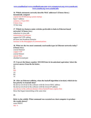www.ccnafinal.net www.ccnafinalexam.com www.ccnaanswers.org www.ccna4u.net
                      www.ccna4u.org www.ccna4u.info

16. Which statements correctly describe MAC addresses? (Choose three.)
dynamically assigned
copied into RAM during system startup
layer 3 address
contains a 3 byte OUI
6 bytes long
32 bits long

17. Which two features make switches preferable to hubs in Ethernet-based
networks? (Choose two.)
reduction in cross-talk
minimizing of collisions
support for UTP cabling
division into broadcast domains
increase in the throughput of communications

18. What are the two most commonly used media types in Ethernet networks today?
(Choose two.)
coaxial thicknet
copper UTP
coaxial thinnet
optical fiber
shielded twisted pair

19. Convert the binary number 10111010 into its hexadecimal equivalent. Select the
correct answer from the list below.
85
90
BA
A1
B3
1C

20. After an Ethernet collision, when the backoff algorithm is invoked, which device
has priority to transmit data?
the device involved in the collision with the lowest MAC address
the device involved in the collision with the lowest IP address
any device in the collision domain whose backoff timer expires first
those that began transmitting at the same time

21.

Refer to the exhibit. What command was executed on a host computer to produce
the results shown?
route PRINT
arp –a
 