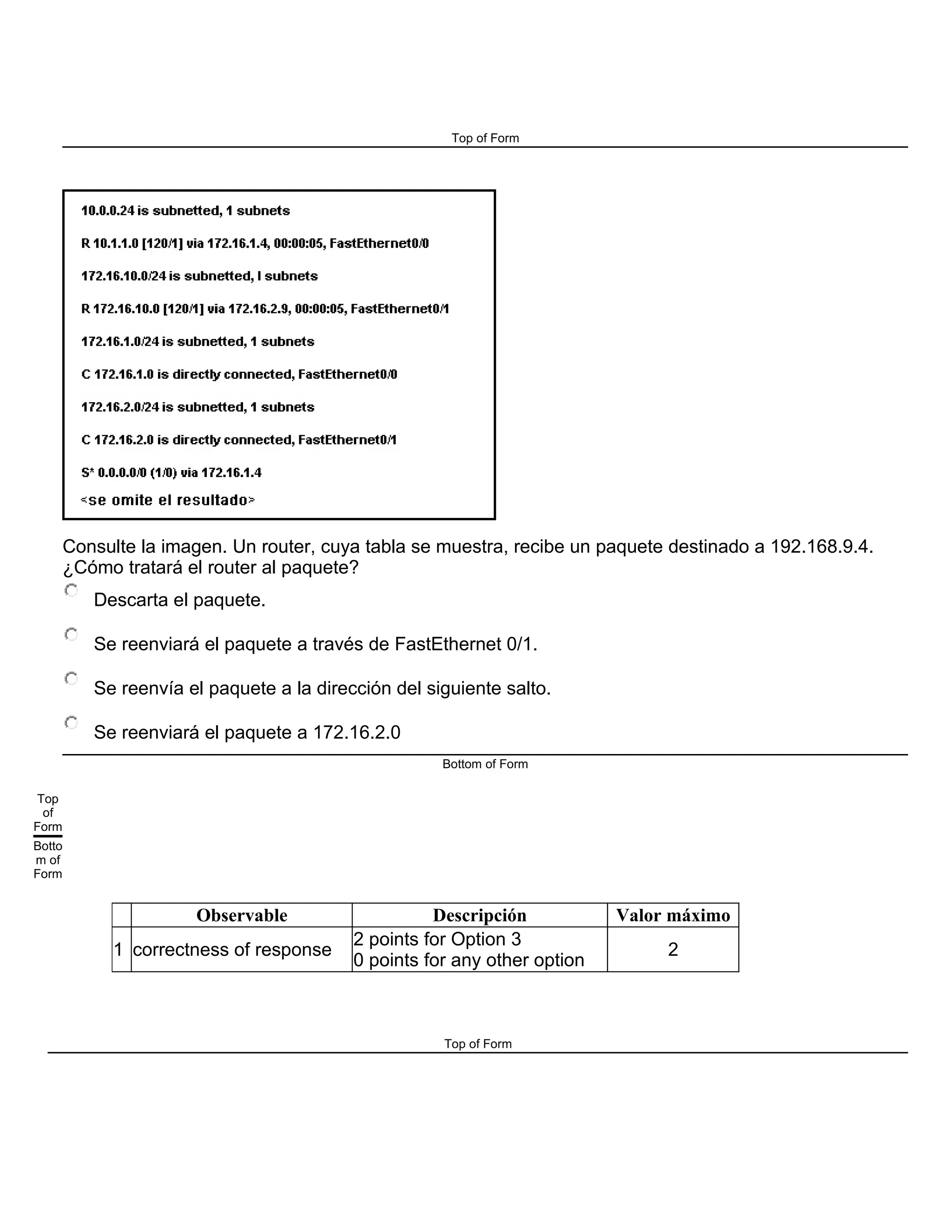 Top of Form
Consulte la imagen. Un router, cuya tabla se muestra, recibe un paquete destinado a 192.168.9.4.
¿Cómo tratará el router al paquete?
Descarta el paquete.
Se reenviará el paquete a través de FastEthernet 0/1.
Se reenvía el paquete a la dirección del siguiente salto.
Se reenviará el paquete a 172.16.2.0
Bottom of Form
Top
of
Form
Botto
m of
Form
Observable Descripción Valor máximo
1 correctness of response
2 points for Option 3
0 points for any other option
2
Top of Form
 