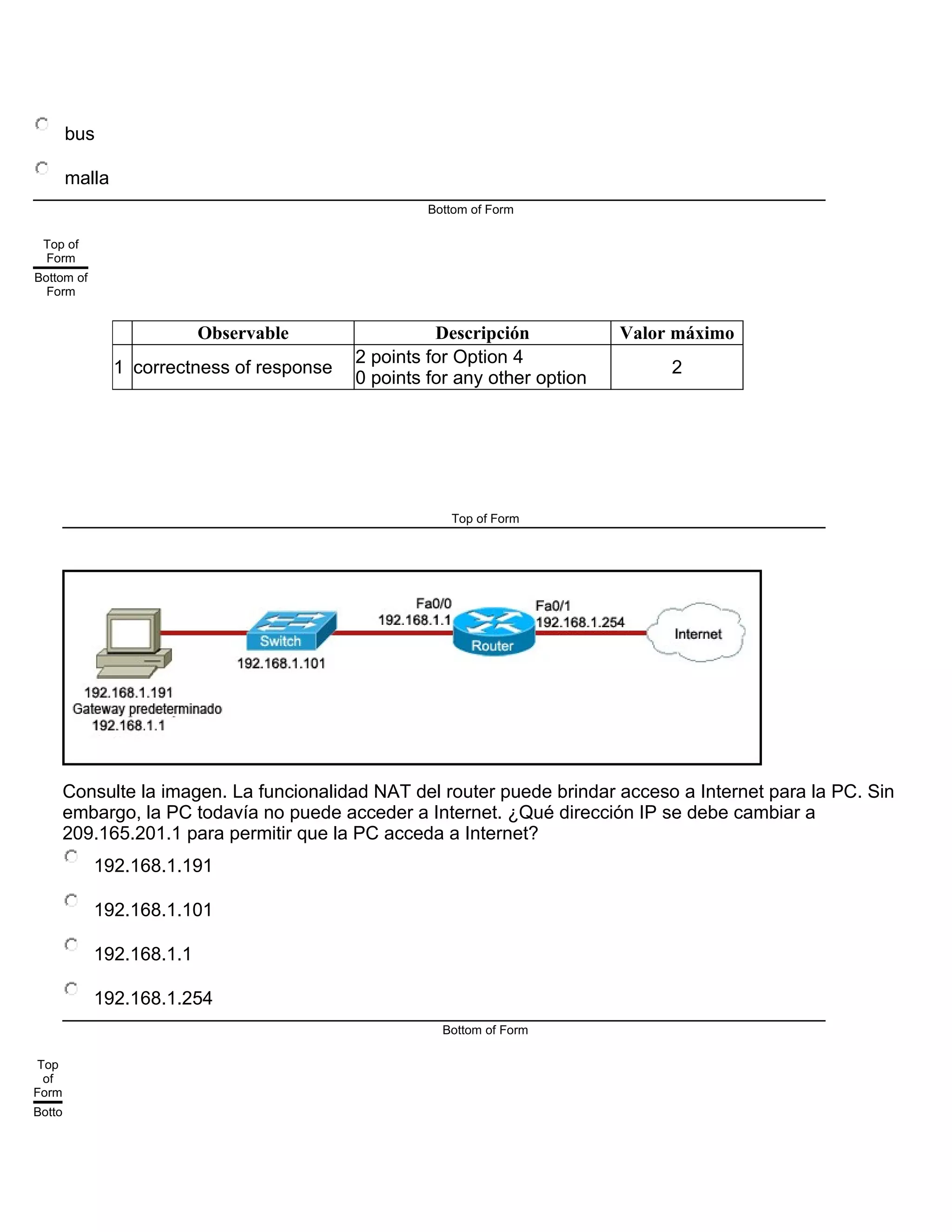 bus
malla
Bottom of Form
Top of
Form
Bottom of
Form
Observable Descripción Valor máximo
1 correctness of response
2 points for Option 4
0 points for any other option
2
Top of Form
Consulte la imagen. La funcionalidad NAT del router puede brindar acceso a Internet para la PC. Sin
embargo, la PC todavía no puede acceder a Internet. ¿Qué dirección IP se debe cambiar a
209.165.201.1 para permitir que la PC acceda a Internet?
192.168.1.191
192.168.1.101
192.168.1.1
192.168.1.254
Bottom of Form
Top
of
Form
Botto
 