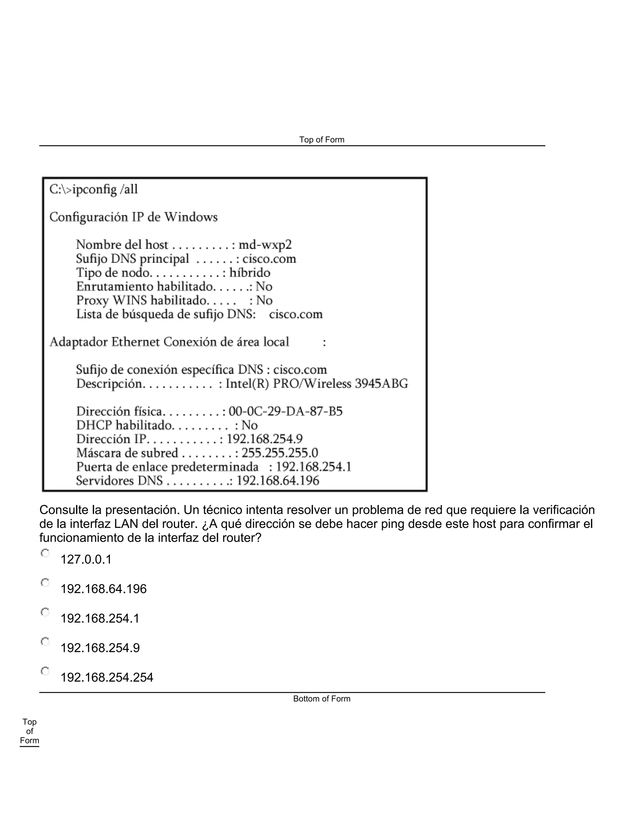 Top of Form
Consulte la presentación. Un técnico intenta resolver un problema de red que requiere la verificación
de la interfaz LAN del router. ¿A qué dirección se debe hacer ping desde este host para confirmar el
funcionamiento de la interfaz del router?
127.0.0.1
192.168.64.196
192.168.254.1
192.168.254.9
192.168.254.254
Bottom of Form
Top
of
Form
 