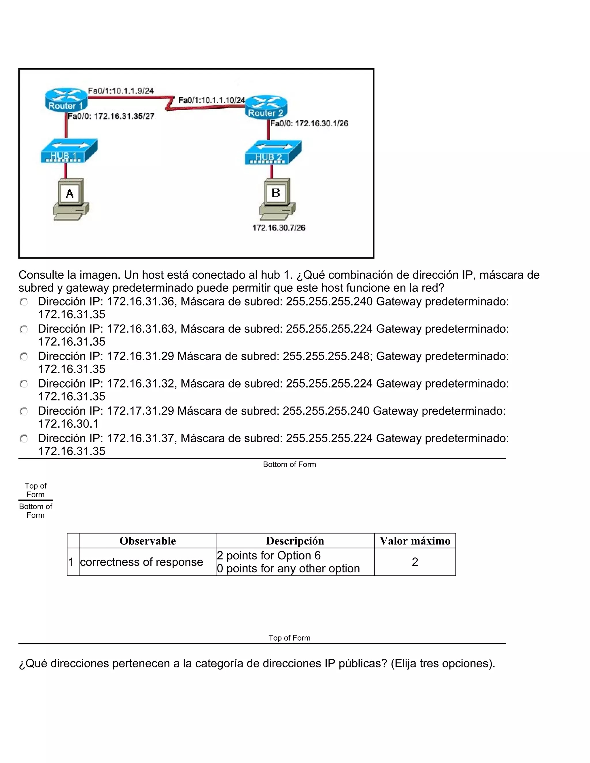 Consulte la imagen. Un host está conectado al hub 1. ¿Qué combinación de dirección IP, máscara de
subred y gateway predeterminado puede permitir que este host funcione en la red?
Dirección IP: 172.16.31.36, Máscara de subred: 255.255.255.240 Gateway predeterminado:
172.16.31.35
Dirección IP: 172.16.31.63, Máscara de subred: 255.255.255.224 Gateway predeterminado:
172.16.31.35
Dirección IP: 172.16.31.29 Máscara de subred: 255.255.255.248; Gateway predeterminado:
172.16.31.35
Dirección IP: 172.16.31.32, Máscara de subred: 255.255.255.224 Gateway predeterminado:
172.16.31.35
Dirección IP: 172.17.31.29 Máscara de subred: 255.255.255.240 Gateway predeterminado:
172.16.30.1
Dirección IP: 172.16.31.37, Máscara de subred: 255.255.255.224 Gateway predeterminado:
172.16.31.35
Bottom of Form
Top of
Form
Bottom of
Form
Observable Descripción Valor máximo
1 correctness of response
2 points for Option 6
0 points for any other option
2
Top of Form
¿Qué direcciones pertenecen a la categoría de direcciones IP públicas? (Elija tres opciones).
 
