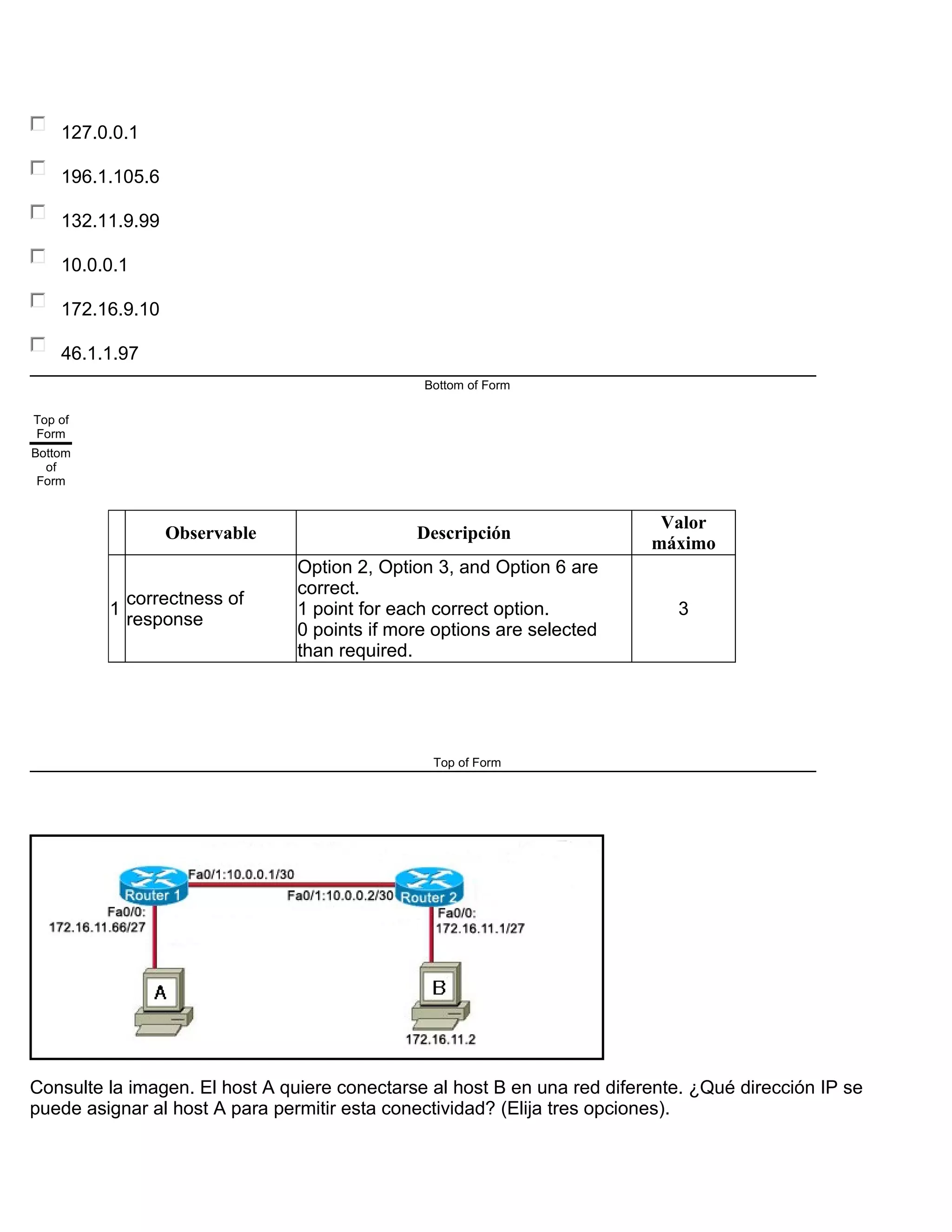 127.0.0.1
196.1.105.6
132.11.9.99
10.0.0.1
172.16.9.10
46.1.1.97
Bottom of Form
Top of
Form
Bottom
of
Form
Observable Descripción
Valor
máximo
1
correctness of
response
Option 2, Option 3, and Option 6 are
correct.
1 point for each correct option.
0 points if more options are selected
than required.
3
Top of Form
Consulte la imagen. El host A quiere conectarse al host B en una red diferente. ¿Qué dirección IP se
puede asignar al host A para permitir esta conectividad? (Elija tres opciones).
 