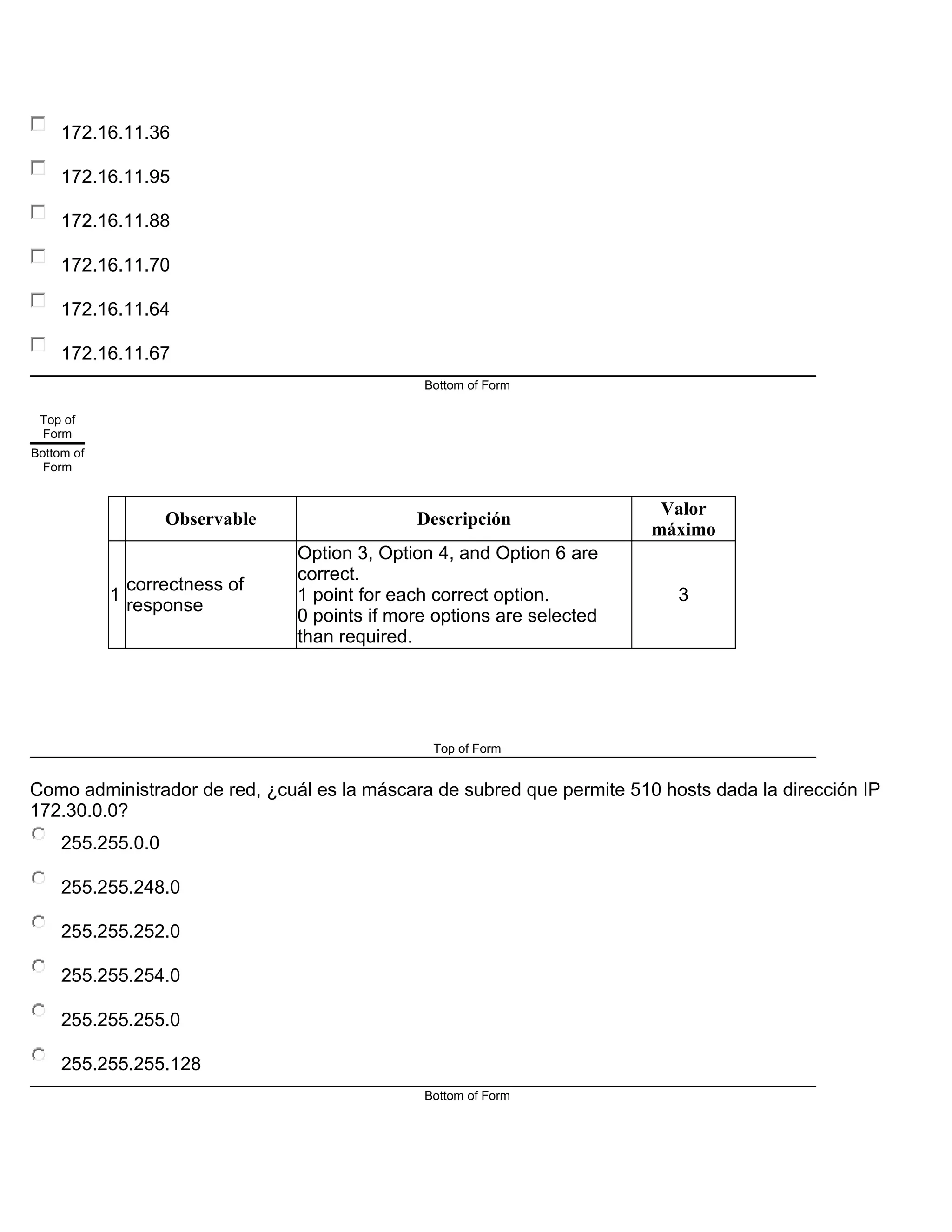 172.16.11.36
172.16.11.95
172.16.11.88
172.16.11.70
172.16.11.64
172.16.11.67
Bottom of Form
Top of
Form
Bottom of
Form
Observable Descripción
Valor
máximo
1
correctness of
response
Option 3, Option 4, and Option 6 are
correct.
1 point for each correct option.
0 points if more options are selected
than required.
3
Top of Form
Como administrador de red, ¿cuál es la máscara de subred que permite 510 hosts dada la dirección IP
172.30.0.0?
255.255.0.0
255.255.248.0
255.255.252.0
255.255.254.0
255.255.255.0
255.255.255.128
Bottom of Form
 