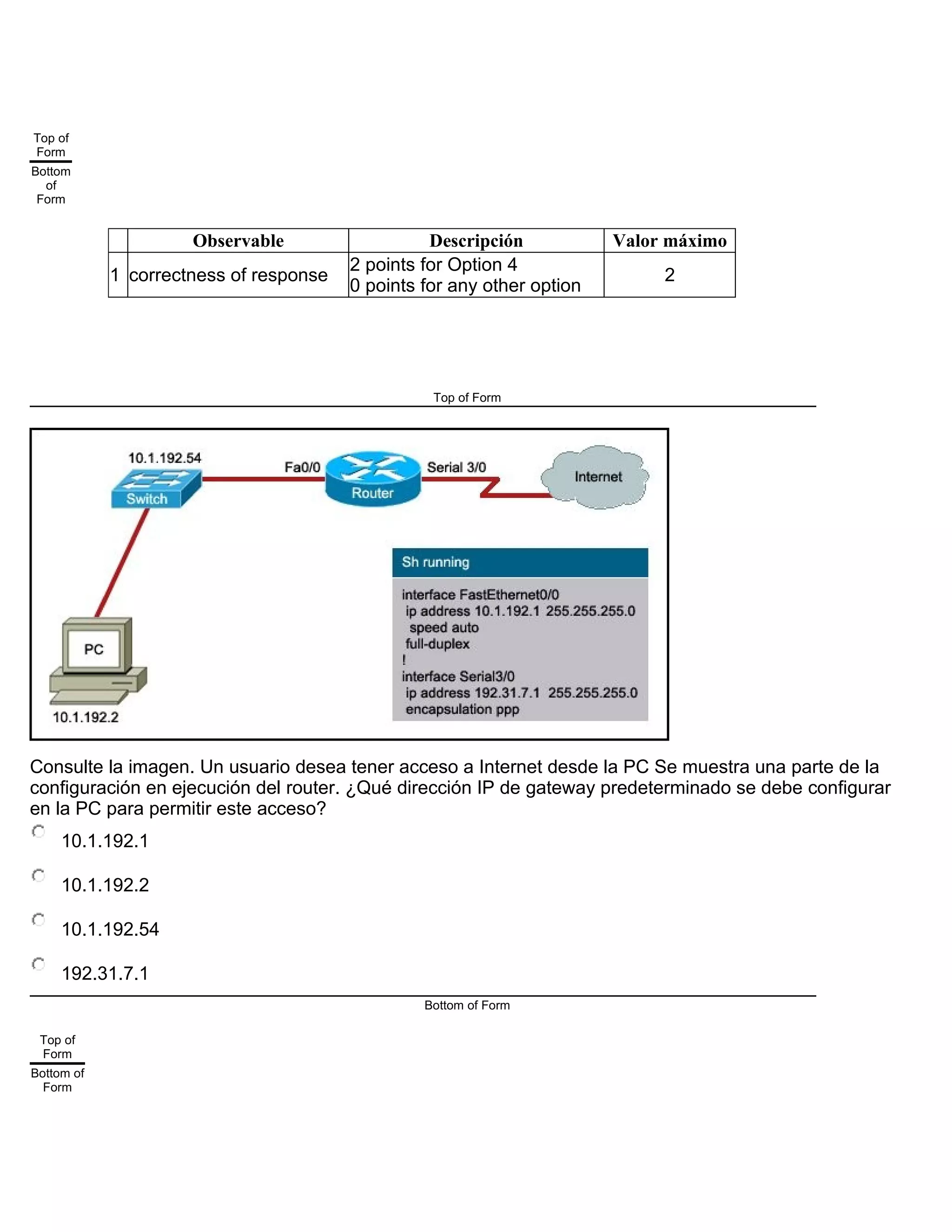 Top of
Form
Bottom
of
Form
Observable Descripción Valor máximo
1 correctness of response
2 points for Option 4
0 points for any other option
2
Top of Form
Consulte la imagen. Un usuario desea tener acceso a Internet desde la PC Se muestra una parte de la
configuración en ejecución del router. ¿Qué dirección IP de gateway predeterminado se debe configurar
en la PC para permitir este acceso?
10.1.192.1
10.1.192.2
10.1.192.54
192.31.7.1
Bottom of Form
Top of
Form
Bottom of
Form
 