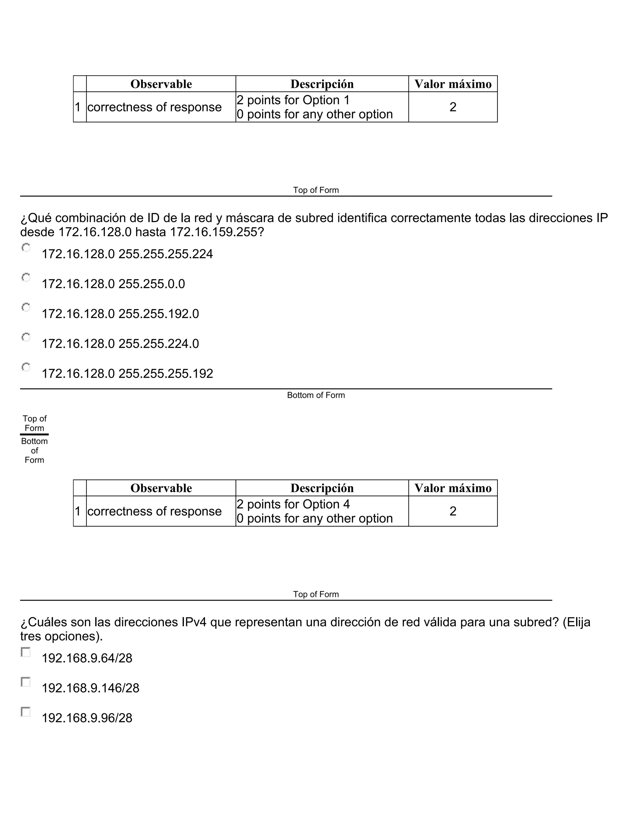 Observable Descripción Valor máximo
1 correctness of response
2 points for Option 1
0 points for any other option
2
Top of Form
¿Qué combinación de ID de la red y máscara de subred identifica correctamente todas las direcciones IP
desde 172.16.128.0 hasta 172.16.159.255?
172.16.128.0 255.255.255.224
172.16.128.0 255.255.0.0
172.16.128.0 255.255.192.0
172.16.128.0 255.255.224.0
172.16.128.0 255.255.255.192
Bottom of Form
Top of
Form
Bottom
of
Form
Observable Descripción Valor máximo
1 correctness of response
2 points for Option 4
0 points for any other option
2
Top of Form
¿Cuáles son las direcciones IPv4 que representan una dirección de red válida para una subred? (Elija
tres opciones).
192.168.9.64/28
192.168.9.146/28
192.168.9.96/28
 