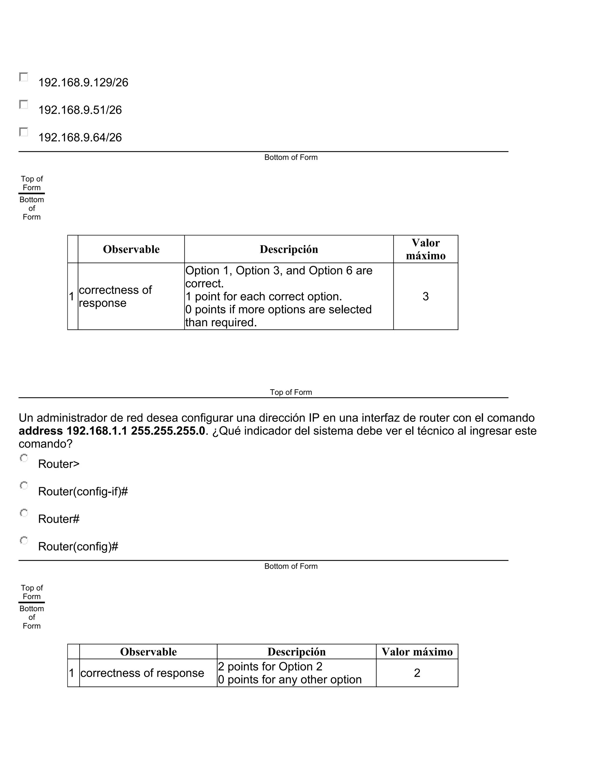 192.168.9.129/26
192.168.9.51/26
192.168.9.64/26
Bottom of Form
Top of
Form
Bottom
of
Form
Observable Descripción
Valor
máximo
1
correctness of
response
Option 1, Option 3, and Option 6 are
correct.
1 point for each correct option.
0 points if more options are selected
than required.
3
Top of Form
Un administrador de red desea configurar una dirección IP en una interfaz de router con el comando
address 192.168.1.1 255.255.255.0. ¿Qué indicador del sistema debe ver el técnico al ingresar este
comando?
Router>
Router(config-if)#
Router#
Router(config)#
Bottom of Form
Top of
Form
Bottom
of
Form
Observable Descripción Valor máximo
1 correctness of response
2 points for Option 2
0 points for any other option
2
 
