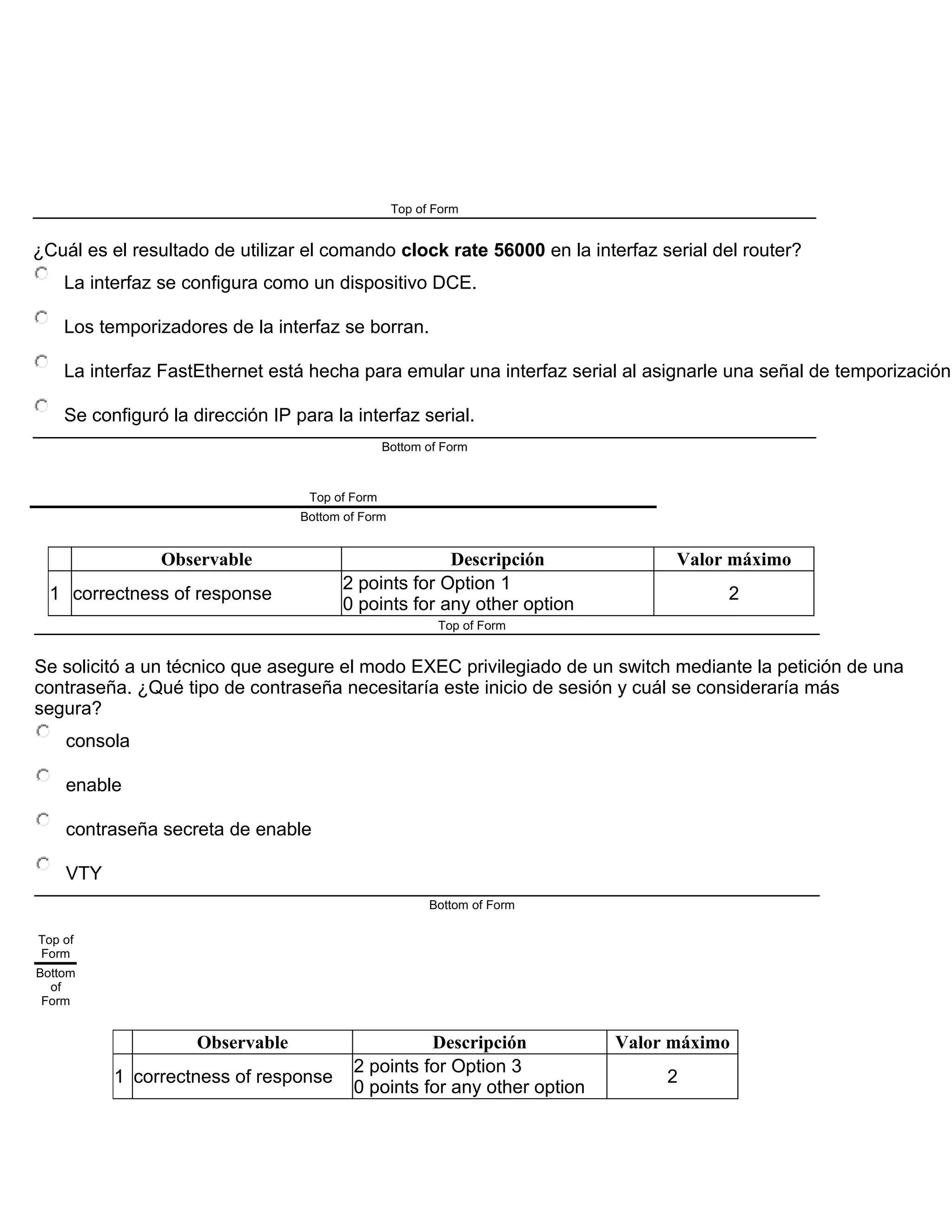 Top of Form
¿Cuál es el resultado de utilizar el comando clock rate 56000 en la interfaz serial del router?
La interfaz se configura como un dispositivo DCE.
Los temporizadores de la interfaz se borran.
La interfaz FastEthernet está hecha para emular una interfaz serial al asignarle una señal de temporización.
Se configuró la dirección IP para la interfaz serial.
Bottom of Form
Top of Form
Bottom of Form
Observable Descripción Valor máximo
1 correctness of response
2 points for Option 1
0 points for any other option
2
Top of Form
Se solicitó a un técnico que asegure el modo EXEC privilegiado de un switch mediante la petición de una
contraseña. ¿Qué tipo de contraseña necesitaría este inicio de sesión y cuál se consideraría más
segura?
consola
enable
contraseña secreta de enable
VTY
Bottom of Form
Top of
Form
Bottom
of
Form
Observable Descripción Valor máximo
1 correctness of response
2 points for Option 3
0 points for any other option
2
 