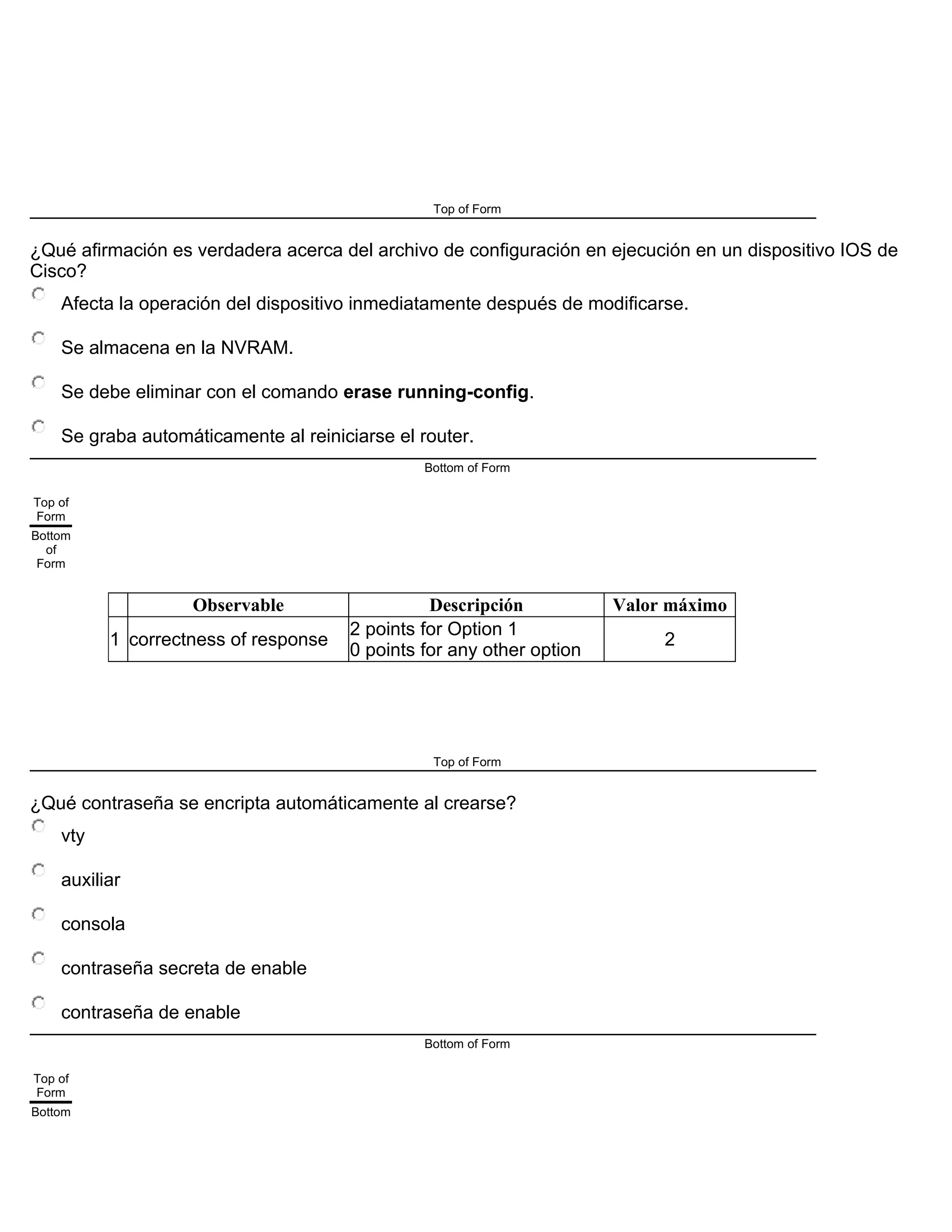 Top of Form
¿Qué afirmación es verdadera acerca del archivo de configuración en ejecución en un dispositivo IOS de
Cisco?
Afecta la operación del dispositivo inmediatamente después de modificarse.
Se almacena en la NVRAM.
Se debe eliminar con el comando erase running-config.
Se graba automáticamente al reiniciarse el router.
Bottom of Form
Top of
Form
Bottom
of
Form
Observable Descripción Valor máximo
1 correctness of response
2 points for Option 1
0 points for any other option
2
Top of Form
¿Qué contraseña se encripta automáticamente al crearse?
vty
auxiliar
consola
contraseña secreta de enable
contraseña de enable
Bottom of Form
Top of
Form
Bottom
 