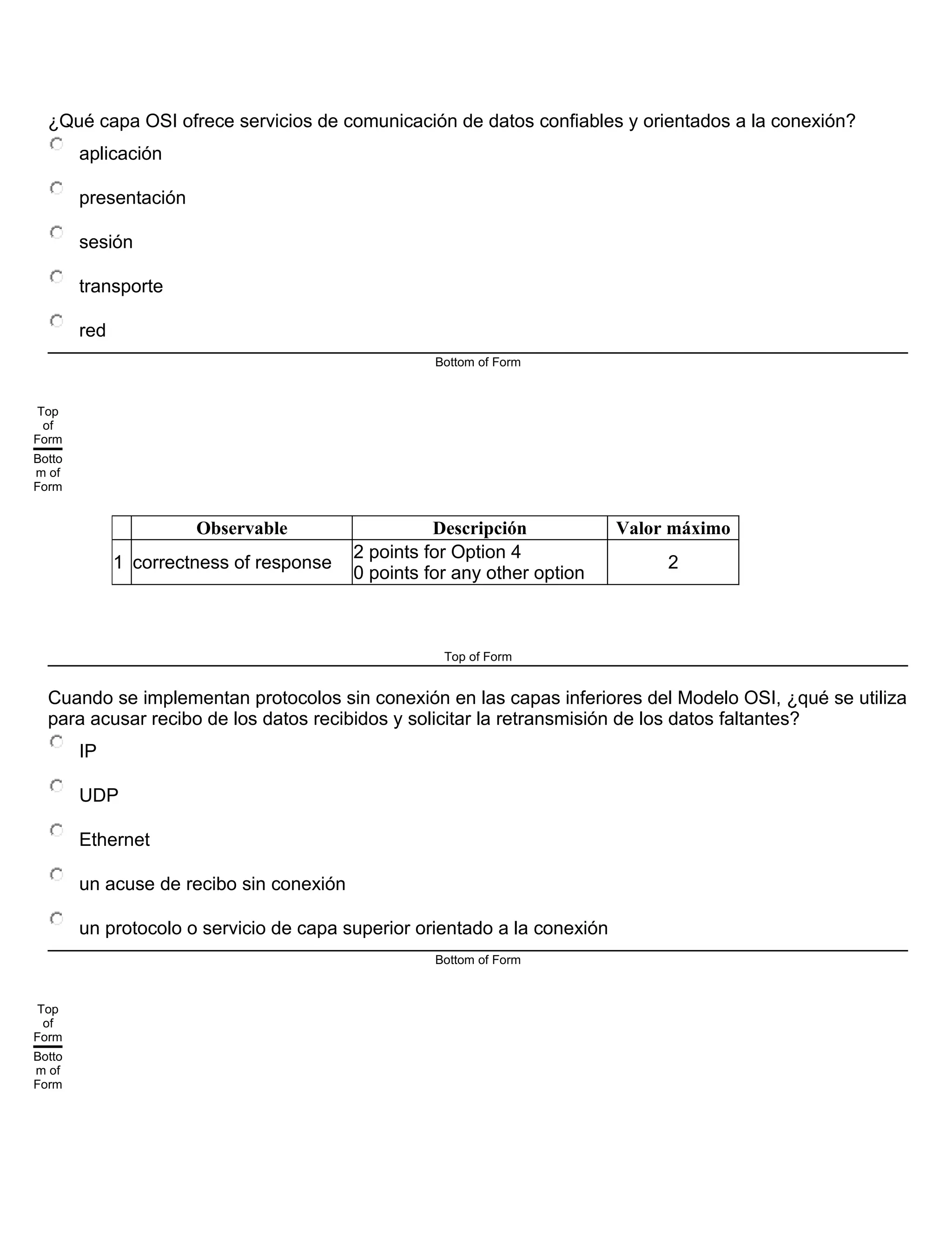 ¿Qué capa OSI ofrece servicios de comunicación de datos confiables y orientados a la conexión?
aplicación
presentación
sesión
transporte
red
Bottom of Form
Top
of
Form
Botto
m of
Form
Observable Descripción Valor máximo
1 correctness of response
2 points for Option 4
0 points for any other option
2
Top of Form
Cuando se implementan protocolos sin conexión en las capas inferiores del Modelo OSI, ¿qué se utiliza
para acusar recibo de los datos recibidos y solicitar la retransmisión de los datos faltantes?
IP
UDP
Ethernet
un acuse de recibo sin conexión
un protocolo o servicio de capa superior orientado a la conexión
Bottom of Form
Top
of
Form
Botto
m of
Form
 