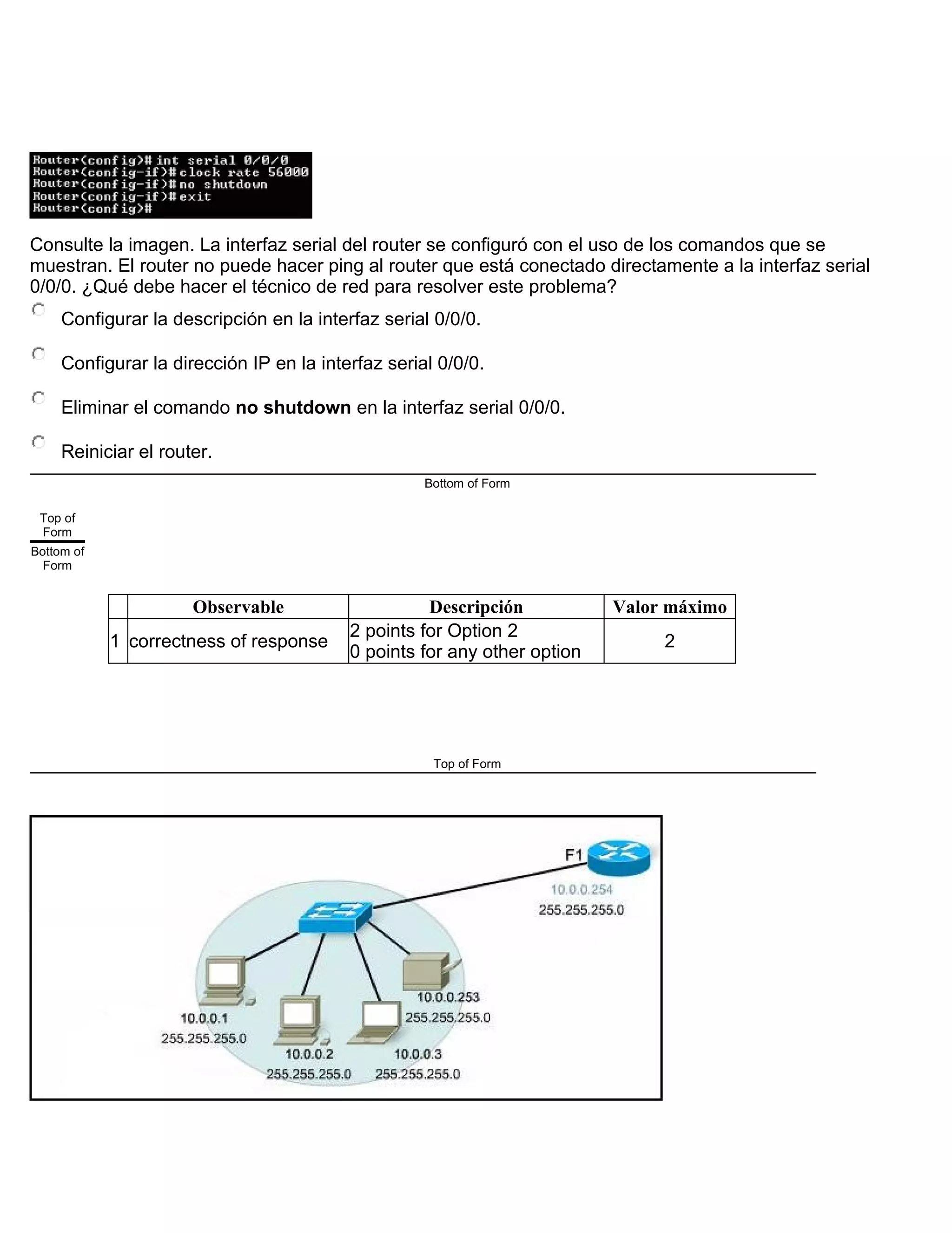 Consulte la imagen. La interfaz serial del router se configuró con el uso de los comandos que se
muestran. El router no puede hacer ping al router que está conectado directamente a la interfaz serial
0/0/0. ¿Qué debe hacer el técnico de red para resolver este problema?
Configurar la descripción en la interfaz serial 0/0/0.
Configurar la dirección IP en la interfaz serial 0/0/0.
Eliminar el comando no shutdown en la interfaz serial 0/0/0.
Reiniciar el router.
Bottom of Form
Top of
Form
Bottom of
Form
Observable Descripción Valor máximo
1 correctness of response
2 points for Option 2
0 points for any other option
2
Top of Form
 
