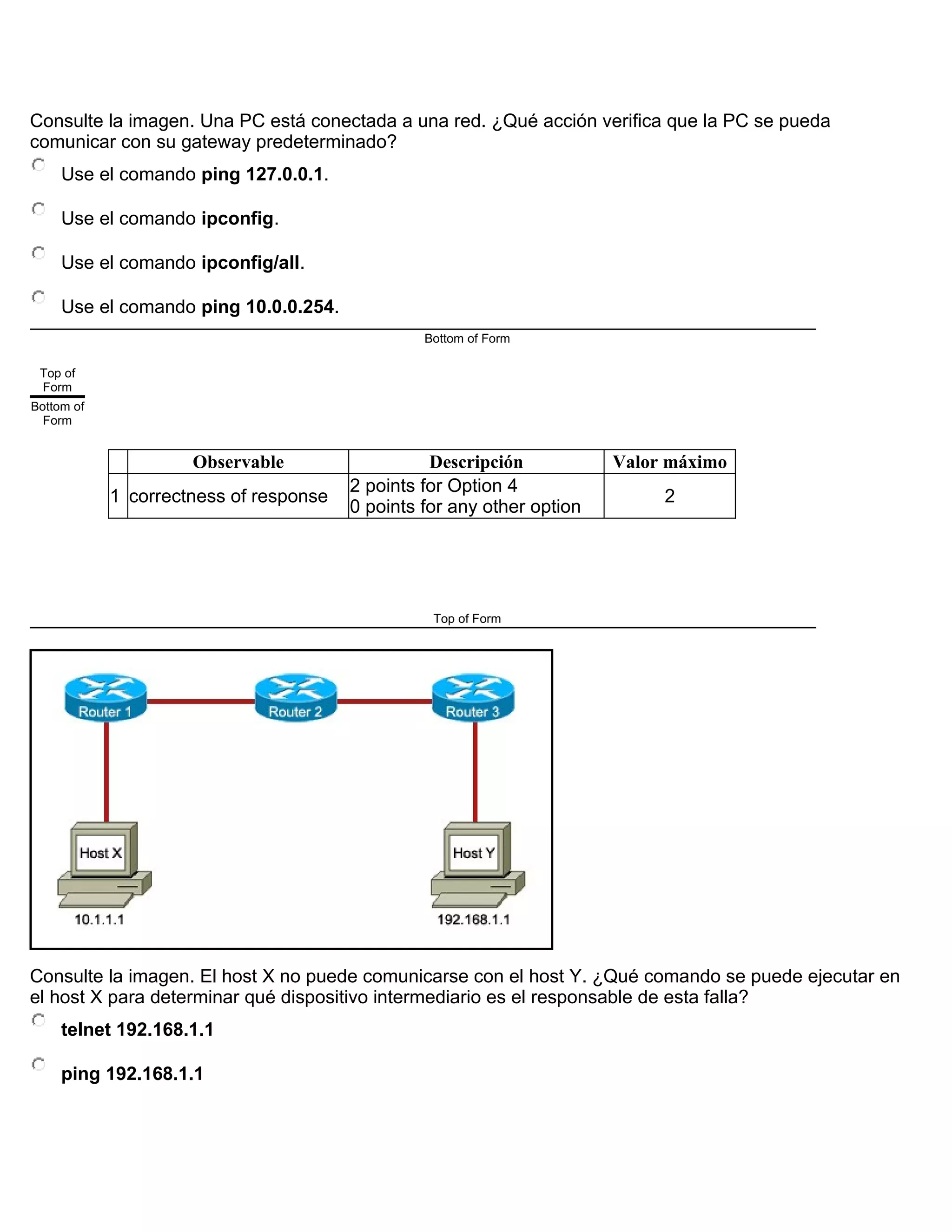 Consulte la imagen. Una PC está conectada a una red. ¿Qué acción verifica que la PC se pueda
comunicar con su gateway predeterminado?
Use el comando ping 127.0.0.1.
Use el comando ipconfig.
Use el comando ipconfig/all.
Use el comando ping 10.0.0.254.
Bottom of Form
Top of
Form
Bottom of
Form
Observable Descripción Valor máximo
1 correctness of response
2 points for Option 4
0 points for any other option
2
Top of Form
Consulte la imagen. El host X no puede comunicarse con el host Y. ¿Qué comando se puede ejecutar en
el host X para determinar qué dispositivo intermediario es el responsable de esta falla?
telnet 192.168.1.1
ping 192.168.1.1
 