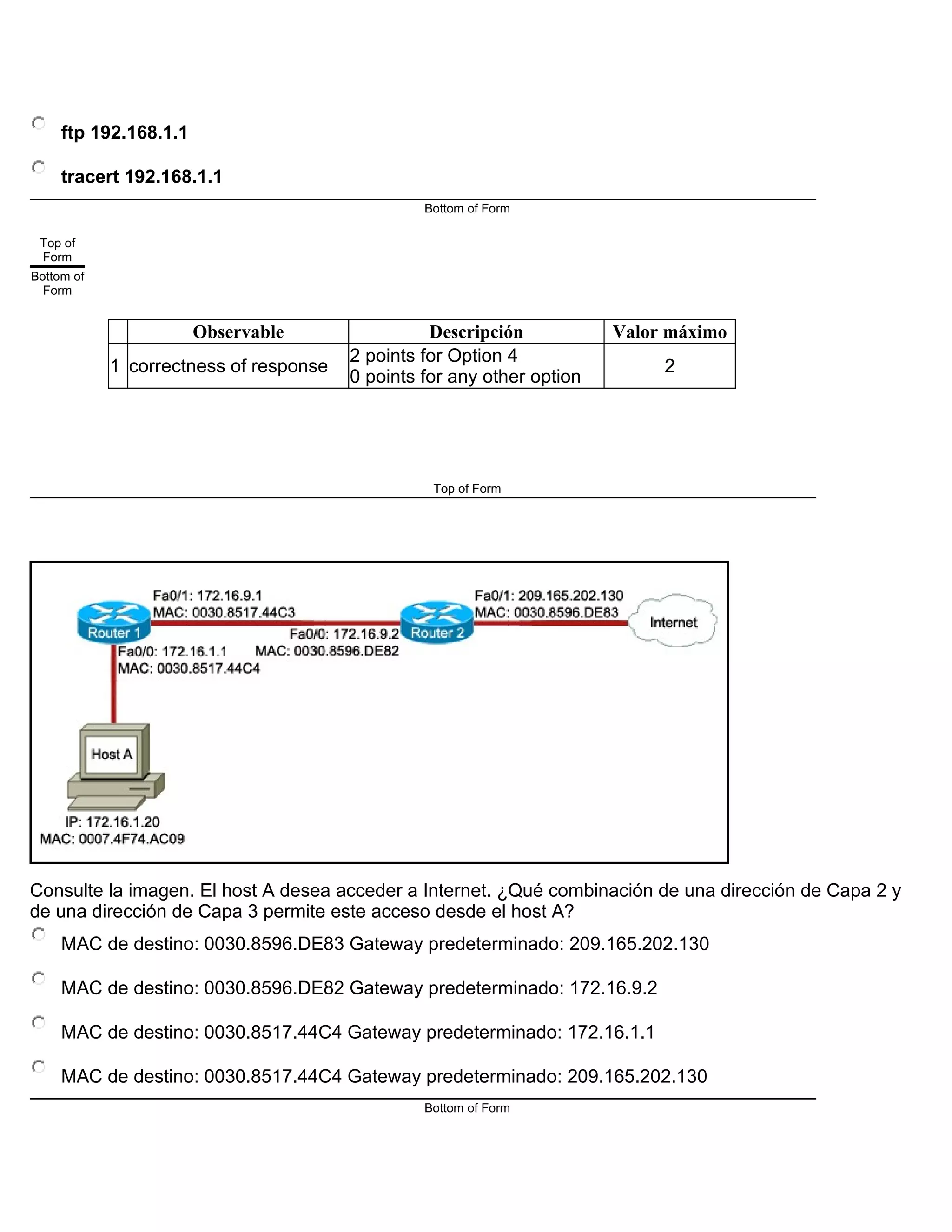 ftp 192.168.1.1
tracert 192.168.1.1
Bottom of Form
Top of
Form
Bottom of
Form
Observable Descripción Valor máximo
1 correctness of response
2 points for Option 4
0 points for any other option
2
Top of Form
Consulte la imagen. El host A desea acceder a Internet. ¿Qué combinación de una dirección de Capa 2 y
de una dirección de Capa 3 permite este acceso desde el host A?
MAC de destino: 0030.8596.DE83 Gateway predeterminado: 209.165.202.130
MAC de destino: 0030.8596.DE82 Gateway predeterminado: 172.16.9.2
MAC de destino: 0030.8517.44C4 Gateway predeterminado: 172.16.1.1
MAC de destino: 0030.8517.44C4 Gateway predeterminado: 209.165.202.130
Bottom of Form
 