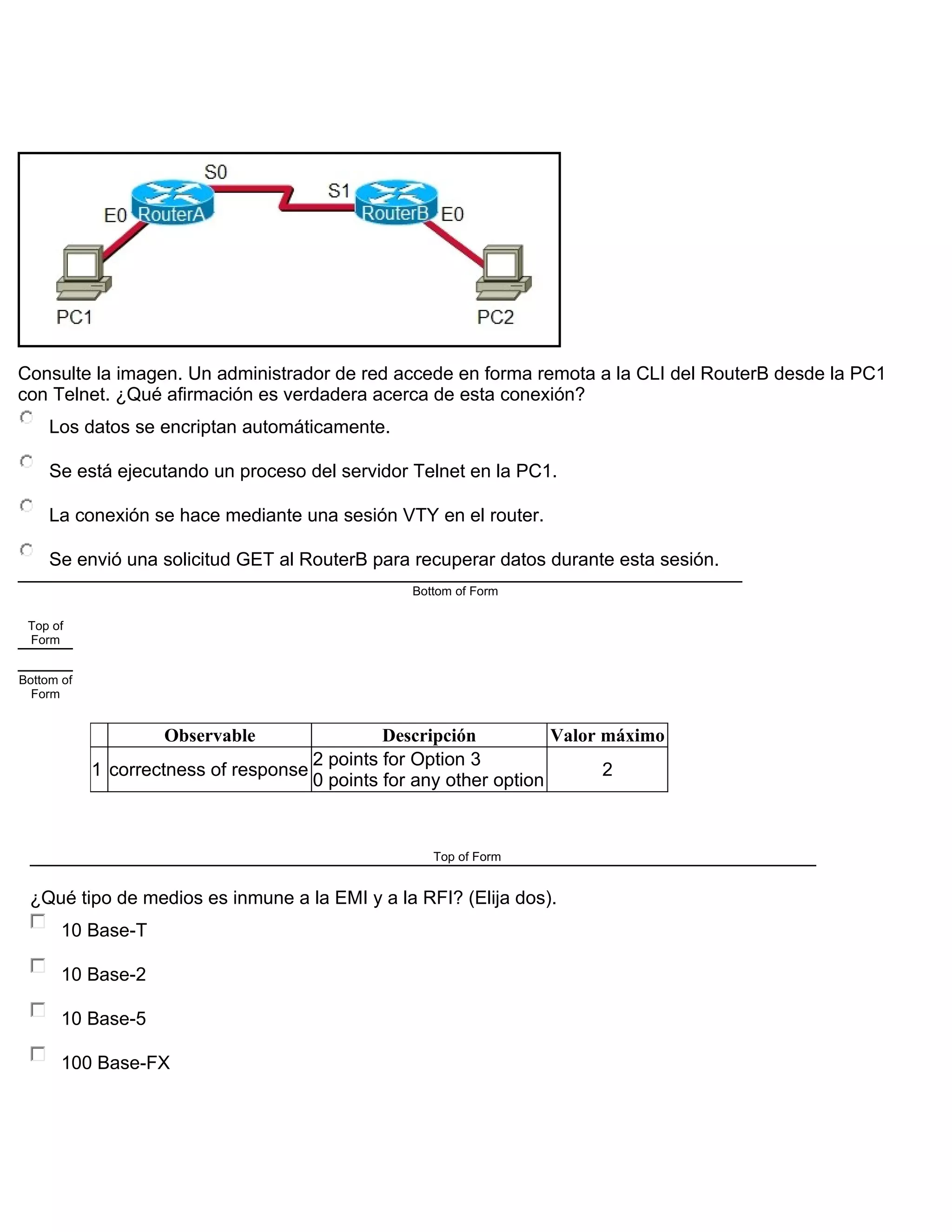 Consulte la imagen. Un administrador de red accede en forma remota a la CLI del RouterB desde la PC1
con Telnet. ¿Qué afirmación es verdadera acerca de esta conexión?
Los datos se encriptan automáticamente.
Se está ejecutando un proceso del servidor Telnet en la PC1.
La conexión se hace mediante una sesión VTY en el router.
Se envió una solicitud GET al RouterB para recuperar datos durante esta sesión.
Bottom of Form
Top of
Form
Bottom of
Form
Observable Descripción Valor máximo
1 correctness of response
2 points for Option 3
0 points for any other option
2
Top of Form
¿Qué tipo de medios es inmune a la EMI y a la RFI? (Elija dos).
10 Base-T
10 Base-2
10 Base-5
100 Base-FX
 