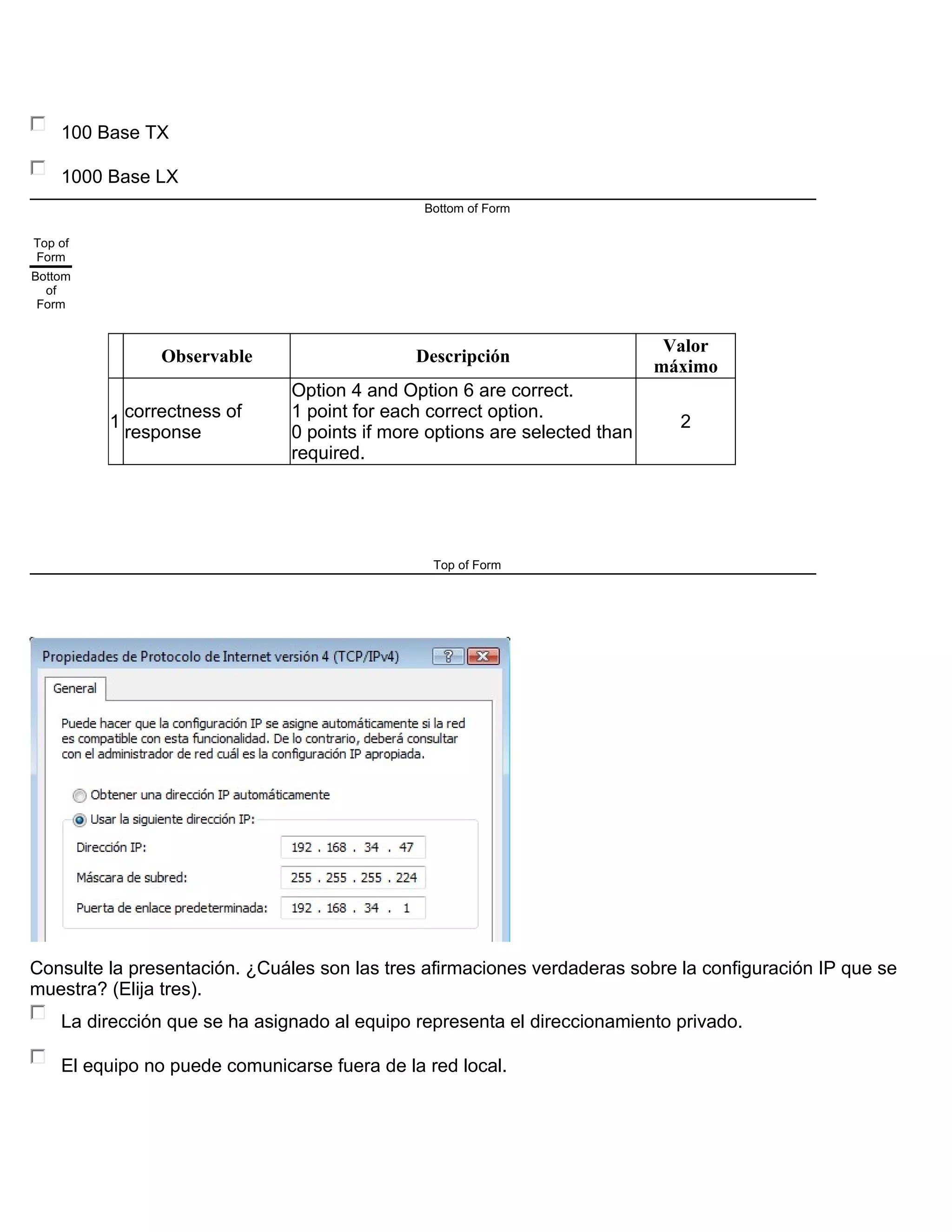 100 Base TX
1000 Base LX
Bottom of Form
Top of
Form
Bottom
of
Form
Observable Descripción
Valor
máximo
1
correctness of
response
Option 4 and Option 6 are correct.
1 point for each correct option.
0 points if more options are selected than
required.
2
Top of Form
Consulte la presentación. ¿Cuáles son las tres afirmaciones verdaderas sobre la configuración IP que se
muestra? (Elija tres).
La dirección que se ha asignado al equipo representa el direccionamiento privado.
El equipo no puede comunicarse fuera de la red local.
 