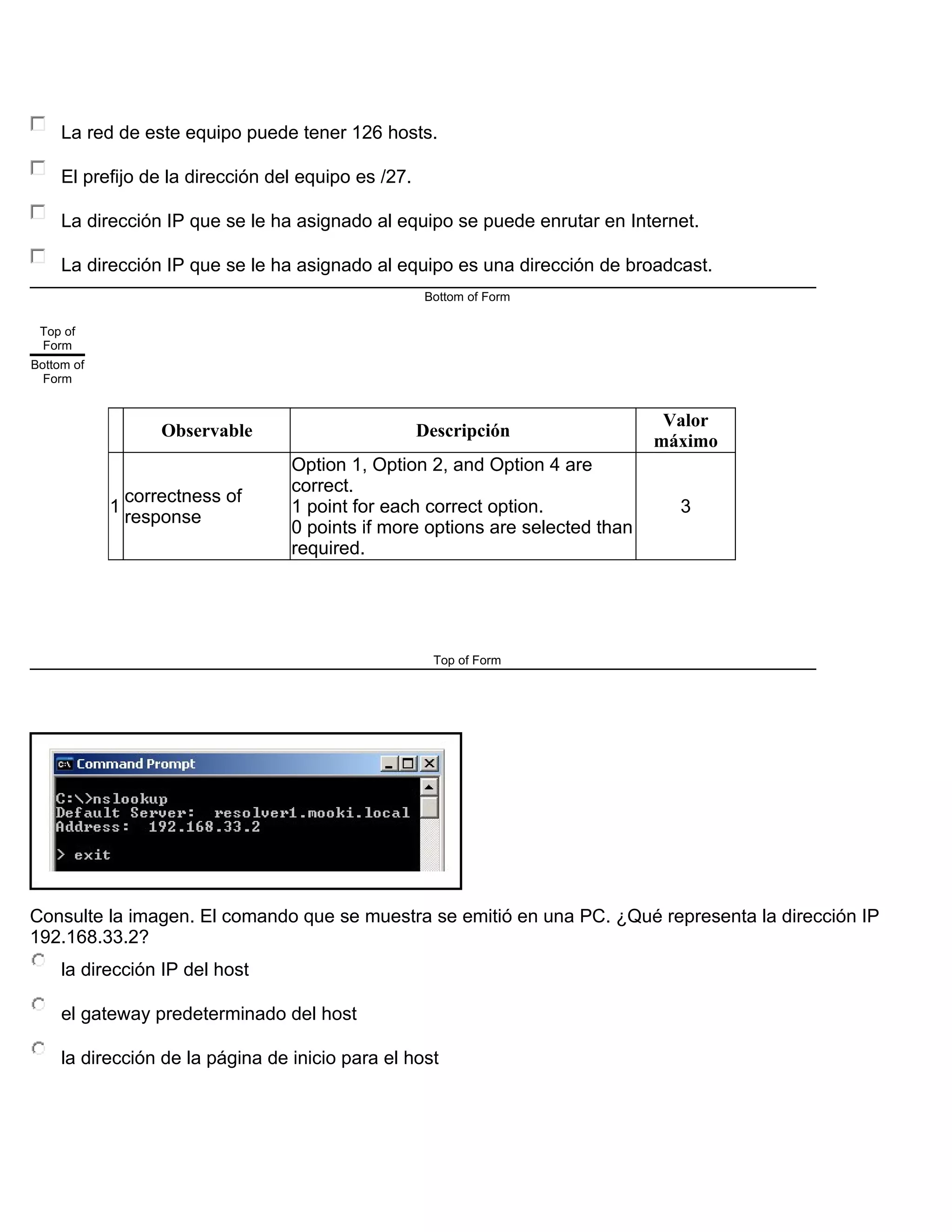 La red de este equipo puede tener 126 hosts.
El prefijo de la dirección del equipo es /27.
La dirección IP que se le ha asignado al equipo se puede enrutar en Internet.
La dirección IP que se le ha asignado al equipo es una dirección de broadcast.
Bottom of Form
Top of
Form
Bottom of
Form
Observable Descripción
Valor
máximo
1
correctness of
response
Option 1, Option 2, and Option 4 are
correct.
1 point for each correct option.
0 points if more options are selected than
required.
3
Top of Form
Consulte la imagen. El comando que se muestra se emitió en una PC. ¿Qué representa la dirección IP
192.168.33.2?
la dirección IP del host
el gateway predeterminado del host
la dirección de la página de inicio para el host
 